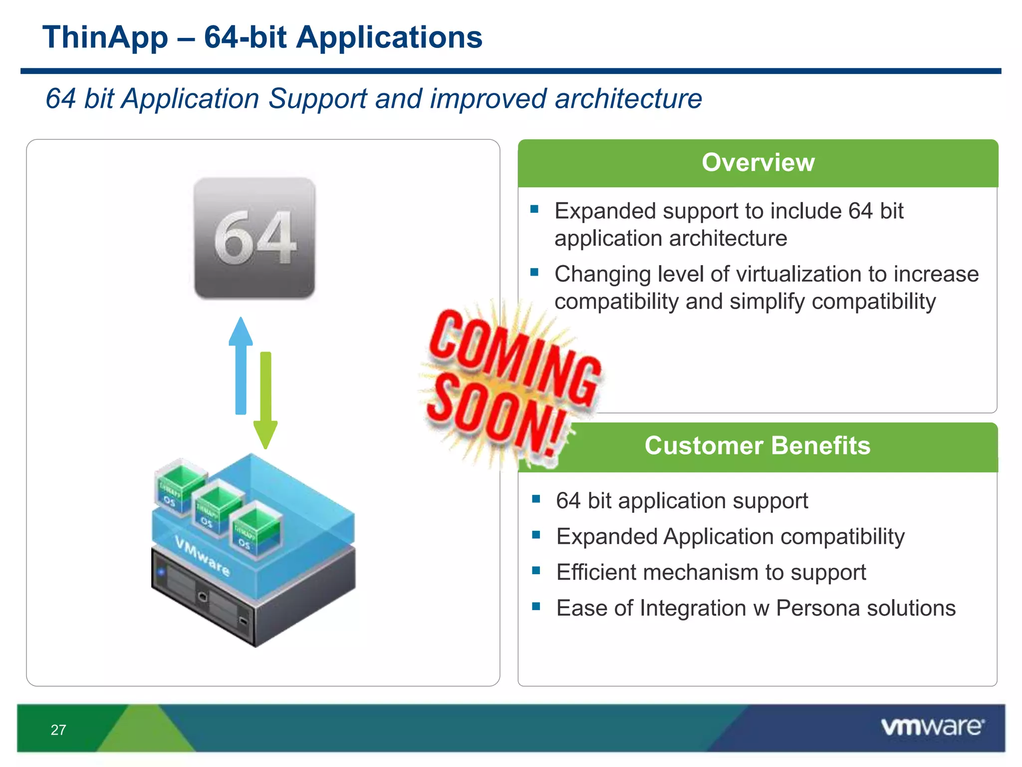 27
 64 bit application support
 Expanded Application compatibility
 Efficient mechanism to support
 Ease of Integration w Persona solutions
ThinApp – 64-bit Applications
64 bit Application Support and improved architecture
 Expanded support to include 64 bit
application architecture
 Changing level of virtualization to increase
compatibility and simplify compatibility
Overview
Customer Benefits
 