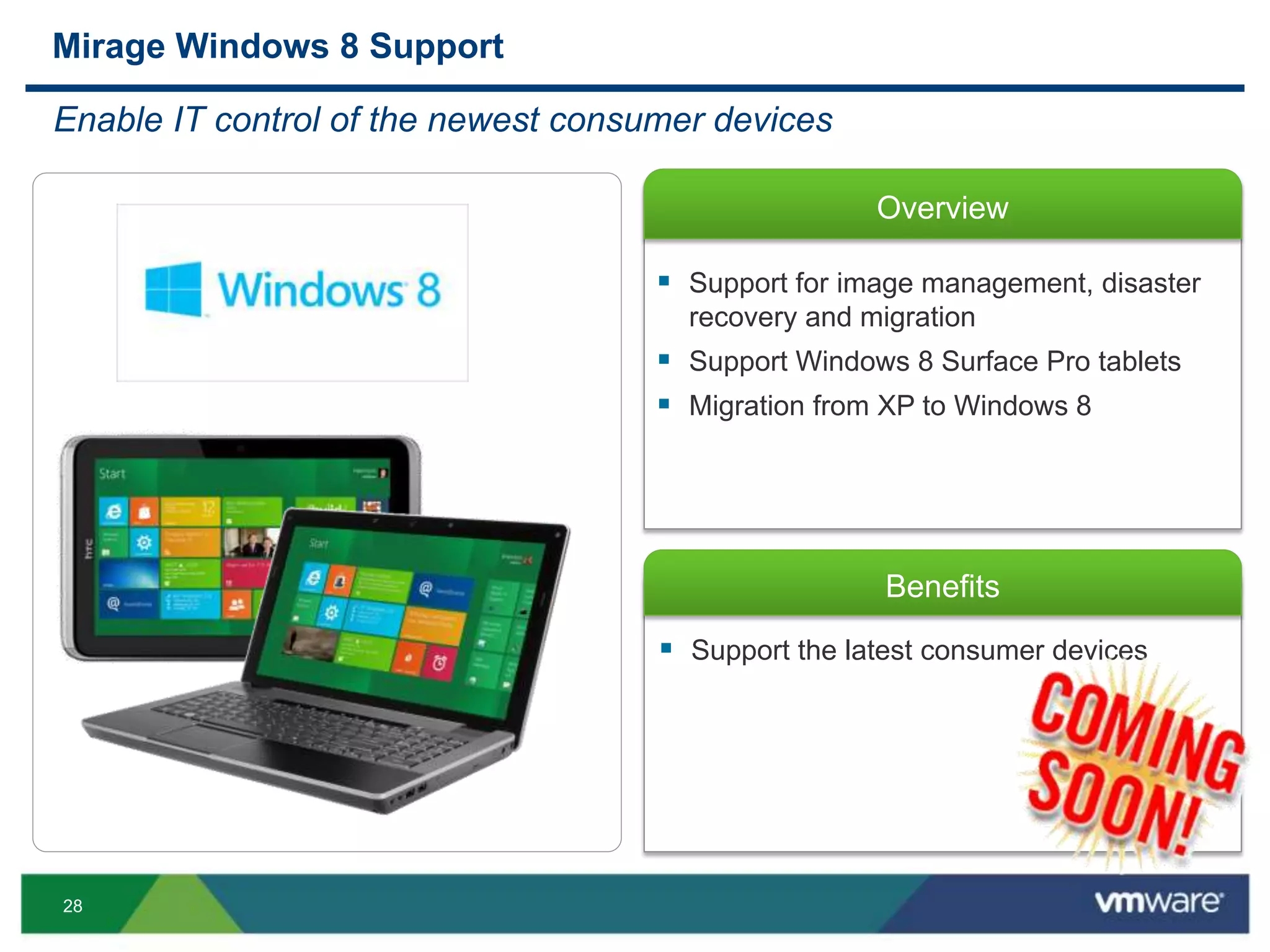 28
Overview
Benefits
 Support the latest consumer devices
Mirage Windows 8 Support
Enable IT control of the newest consumer devices
 Support for image management, disaster
recovery and migration
 Support Windows 8 Surface Pro tablets
 Migration from XP to Windows 8
 