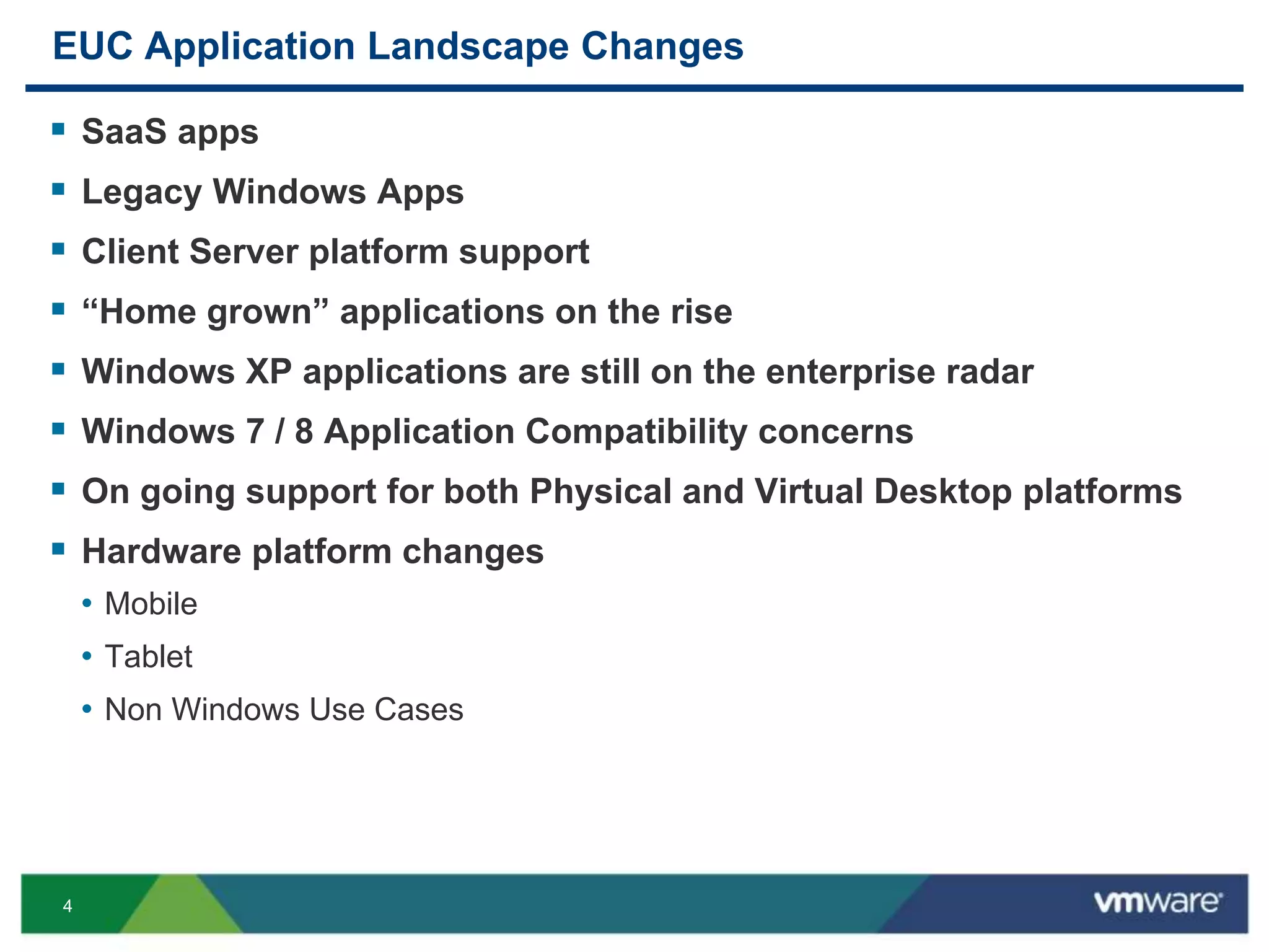 4
EUC Application Landscape Changes
 SaaS apps
 Legacy Windows Apps
 Client Server platform support
 “Home grown” applications on the rise
 Windows XP applications are still on the enterprise radar
 Windows 7 / 8 Application Compatibility concerns
 On going support for both Physical and Virtual Desktop platforms
 Hardware platform changes
• Mobile
• Tablet
• Non Windows Use Cases
 