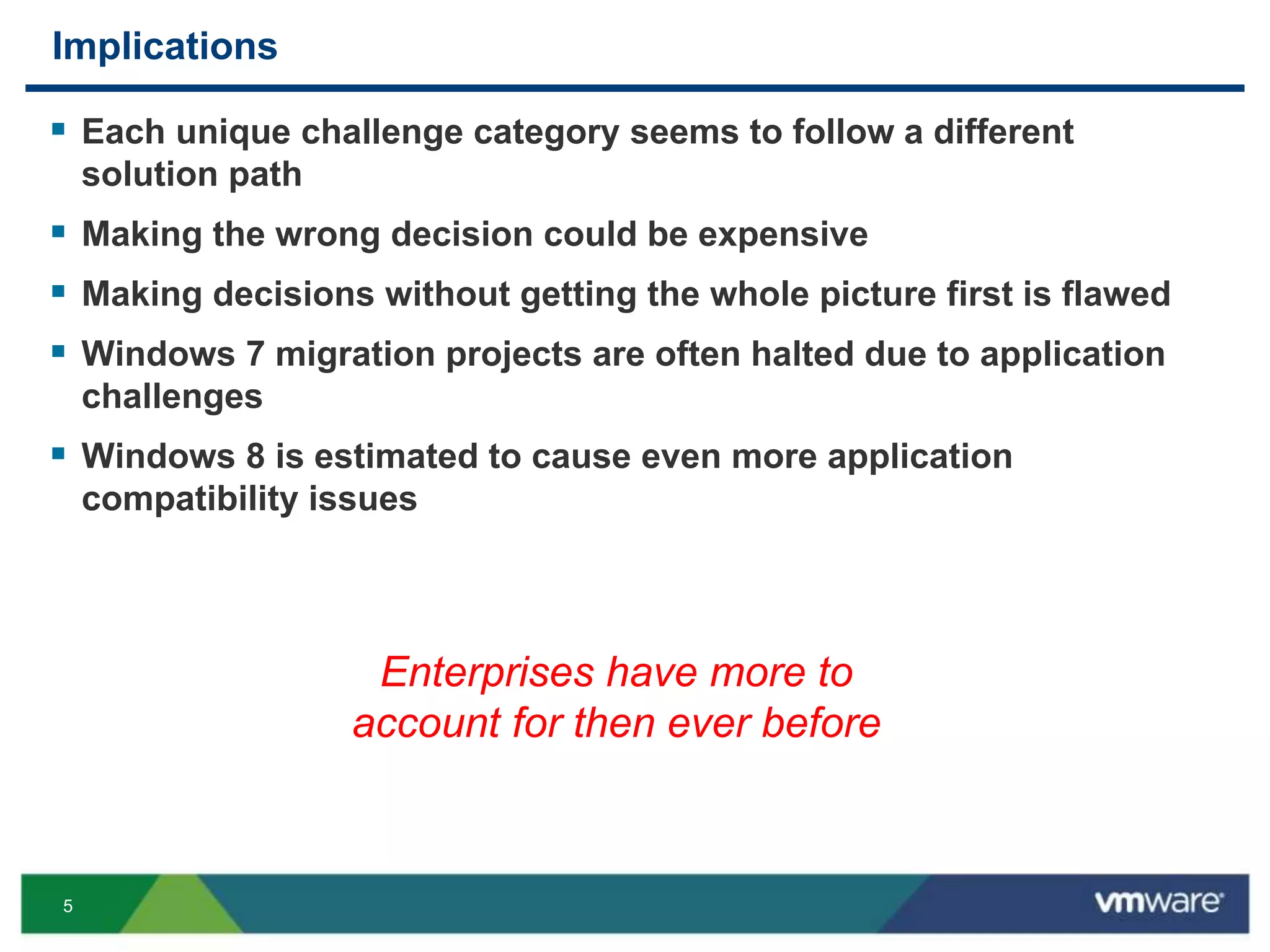 5
Implications
 Each unique challenge category seems to follow a different
solution path
 Making the wrong decision could be expensive
 Making decisions without getting the whole picture first is flawed
 Windows 7 migration projects are often halted due to application
challenges
 Windows 8 is estimated to cause even more application
compatibility issues
Enterprises have more to
account for then ever before
 