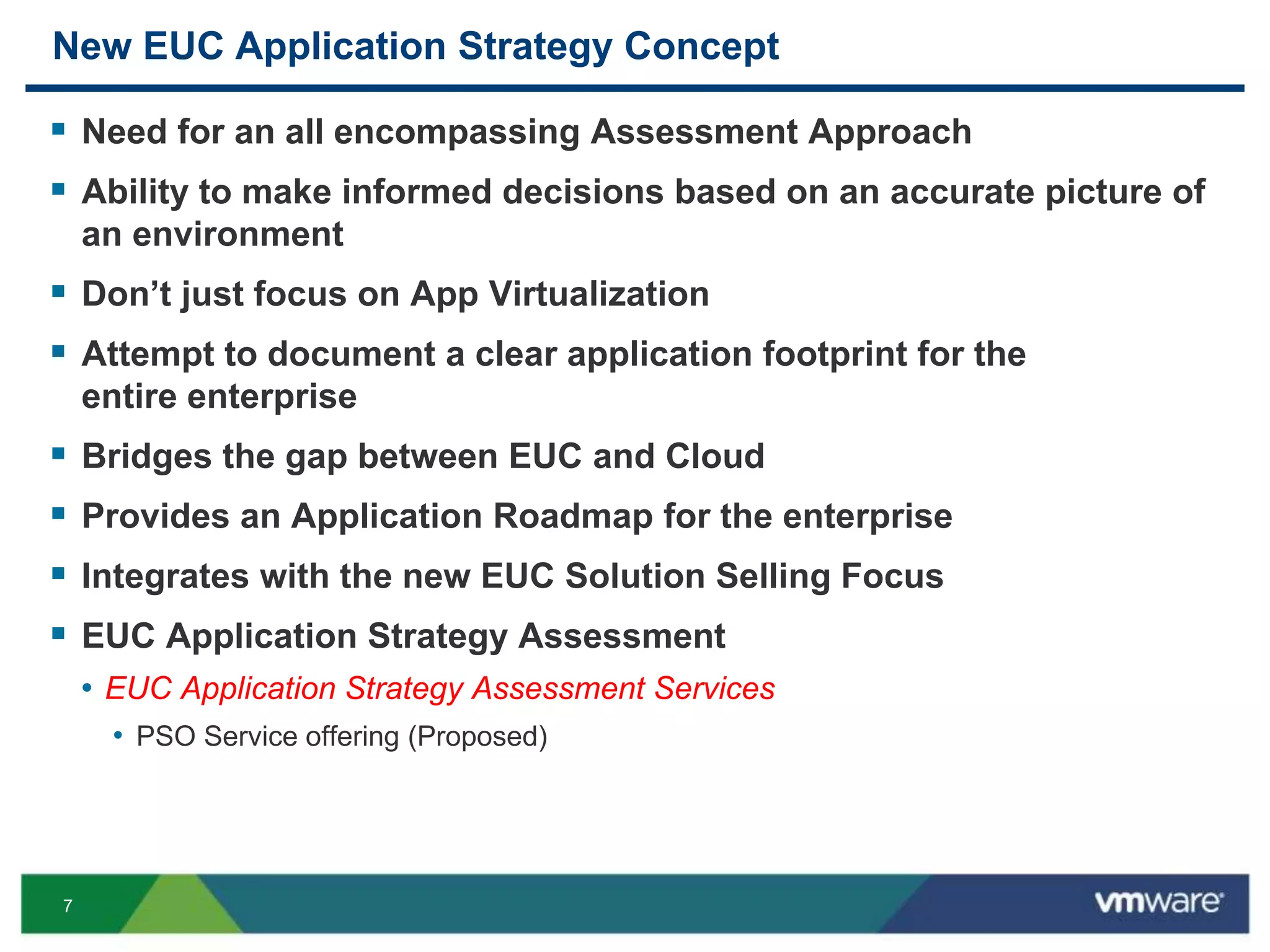7
New EUC Application Strategy Concept
 Need for an all encompassing Assessment Approach
 Ability to make informed decisions based on an accurate picture of
an environment
 Don’t just focus on App Virtualization
 Attempt to document a clear application footprint for the
entire enterprise
 Bridges the gap between EUC and Cloud
 Provides an Application Roadmap for the enterprise
 Integrates with the new EUC Solution Selling Focus
 EUC Application Strategy Assessment
• EUC Application Strategy Assessment Services
• PSO Service offering (Proposed)
 
