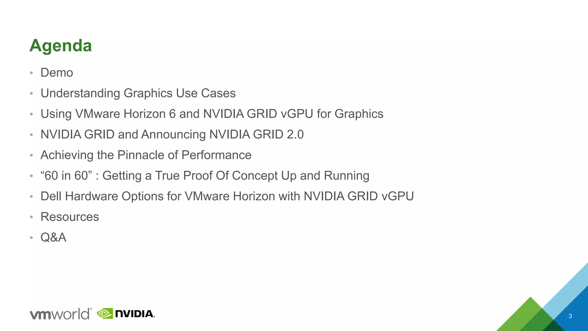 Agenda
• Demo
• Understanding Graphics Use Cases
• Using VMware Horizon 6 and NVIDIA GRID vGPU for Graphics
• NVIDIA GRID and Announcing NVIDIA GRID 2.0
• Achieving the Pinnacle of Performance
• “60 in 60” : Getting a True Proof Of Concept Up and Running
• Dell Hardware Options for VMware Horizon with NVIDIA GRID vGPU
• Resources
• Q&A
3
 