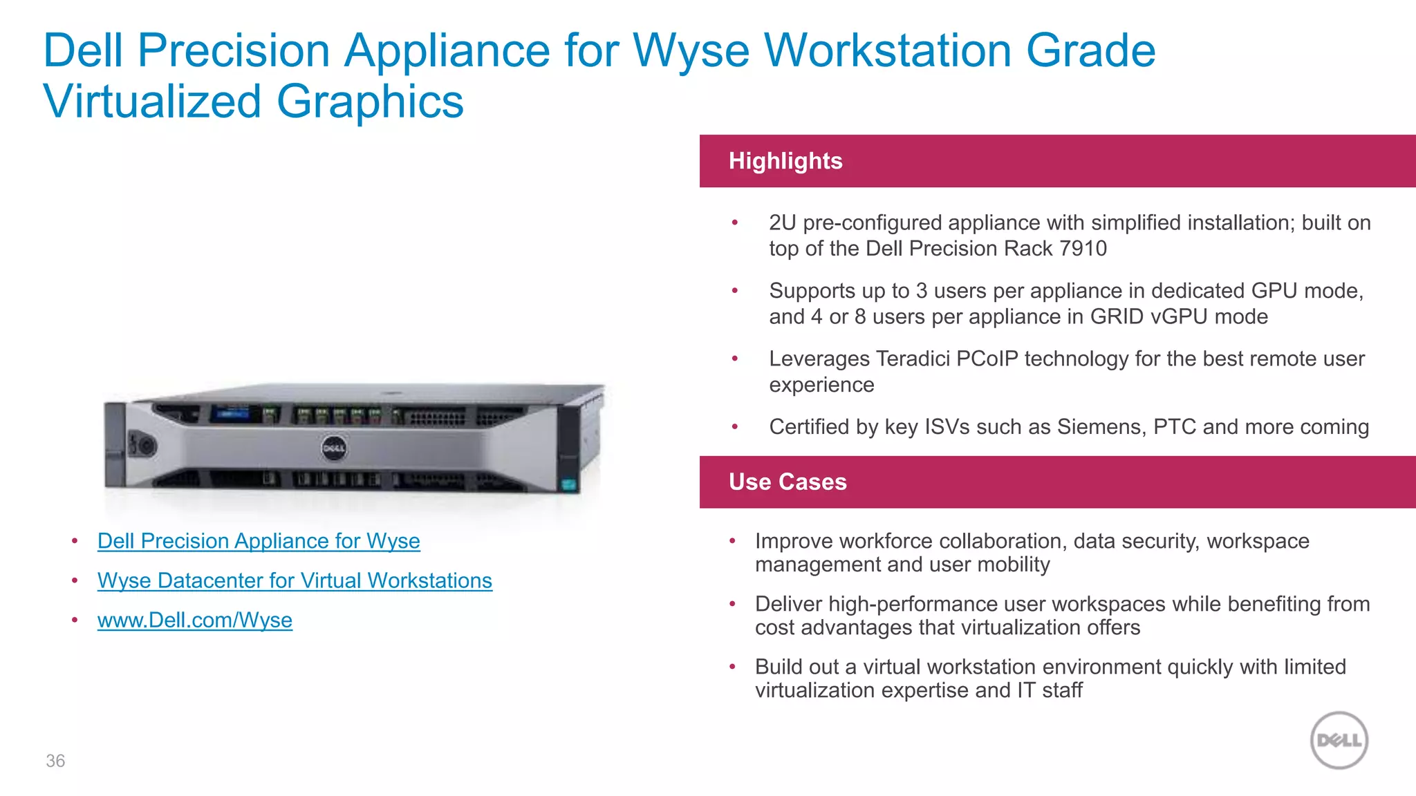 36
Dell Precision Appliance for Wyse Workstation Grade
Virtualized Graphics
Highlights
Use Cases
• 2U pre-configured appliance with simplified installation; built on
top of the Dell Precision Rack 7910
• Supports up to 3 users per appliance in dedicated GPU mode,
and 4 or 8 users per appliance in GRID vGPU mode
• Leverages Teradici PCoIP technology for the best remote user
experience
• Certified by key ISVs such as Siemens, PTC and more coming
• Improve workforce collaboration, data security, workspace
management and user mobility
• Deliver high-performance user workspaces while benefiting from
cost advantages that virtualization offers
• Build out a virtual workstation environment quickly with limited
virtualization expertise and IT staff
• Dell Precision Appliance for Wyse
• Wyse Datacenter for Virtual Workstations
• www.Dell.com/Wyse
 