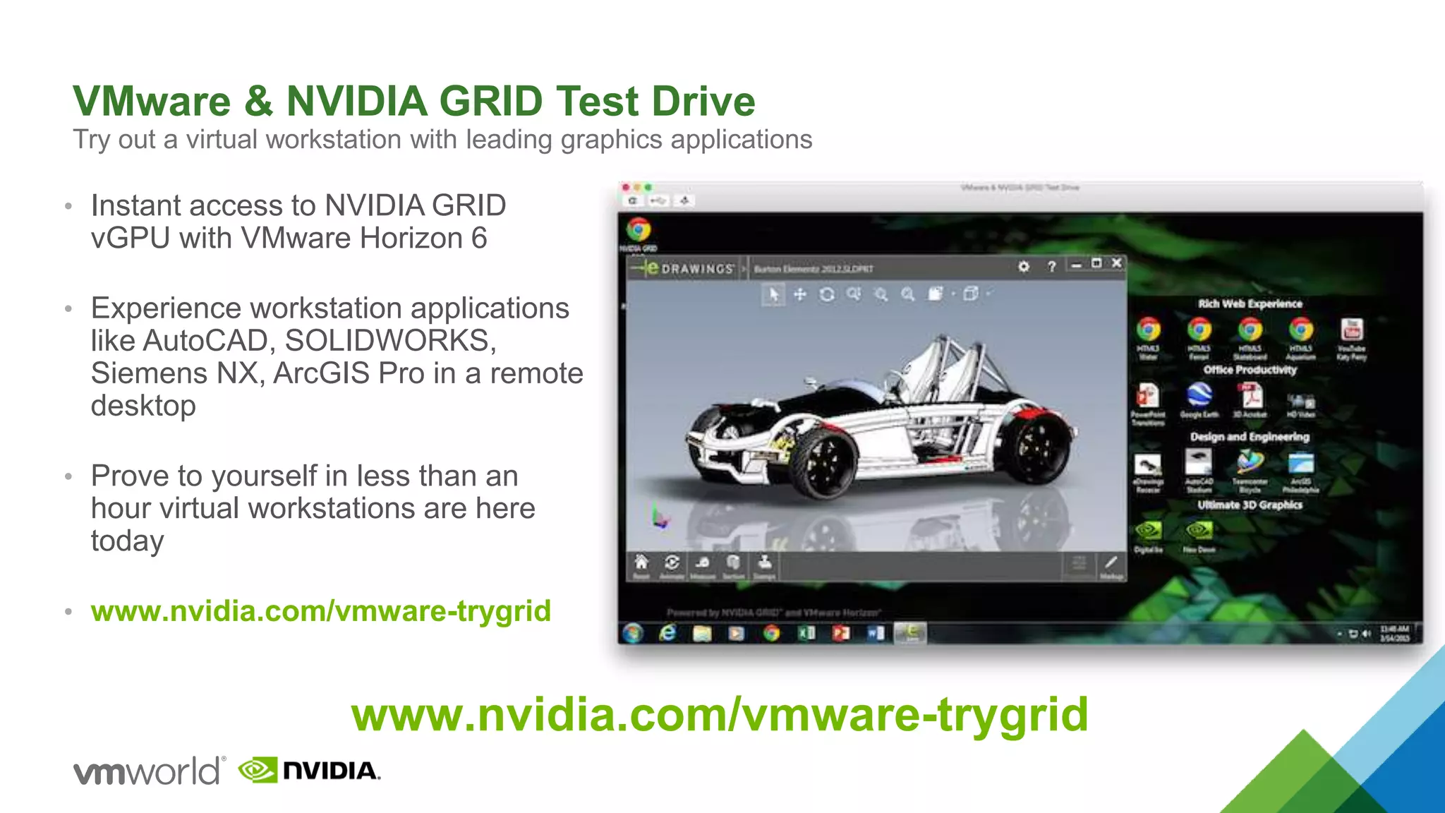 VMware & NVIDIA GRID Test Drive
Try out a virtual workstation with leading graphics applications
• Instant access to NVIDIA GRID
vGPU with VMware Horizon 6
• Experience workstation applications
like AutoCAD, SOLIDWORKS,
Siemens NX, ArcGIS Pro in a remote
desktop
• Prove to yourself in less than an
hour virtual workstations are here
today
• www.nvidia.com/vmware-trygrid
www.nvidia.com/vmware-trygrid
 