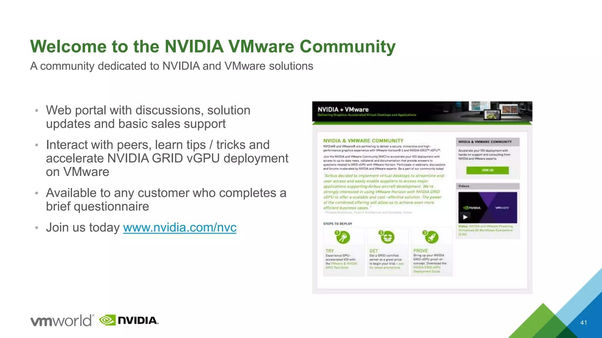 Welcome to the NVIDIA VMware Community
41
A community dedicated to NVIDIA and VMware solutions
• Web portal with discussions, solution
updates and basic sales support
• Interact with peers, learn tips / tricks and
accelerate NVIDIA GRID vGPU deployment
on VMware
• Available to any customer who completes a
brief questionnaire
• Join us today www.nvidia.com/nvc
 