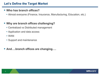3
Let’s Define the Target Market
 Who has branch offices?
• Almost everyone (Finance, Insurance, Manufacturing, Education, etc.)
 Why are branch offices challenging?
• Centralized vs Distributed management
• Application and data access
• WAN
• Support and maintenance
 And….branch offices are changing….
 
