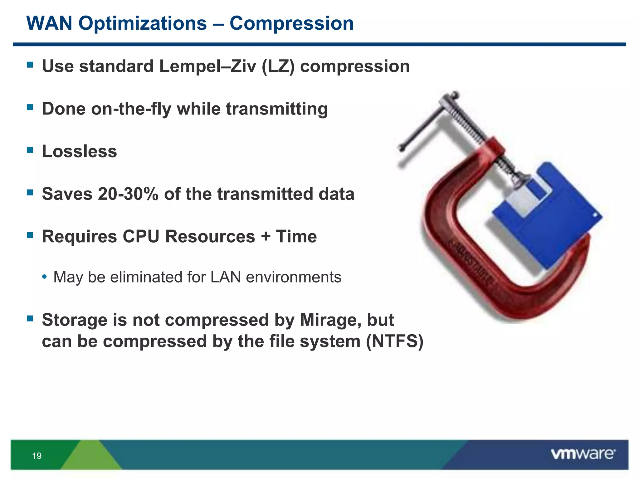 1919
WAN Optimizations – Compression
 Use standard Lempel–Ziv (LZ) compression
 Done on-the-fly while transmitting
 Lossless
 Saves 20-30% of the transmitted data
 Requires CPU Resources + Time
• May be eliminated for LAN environments
 Storage is not compressed by Mirage, but
can be compressed by the file system (NTFS)
 