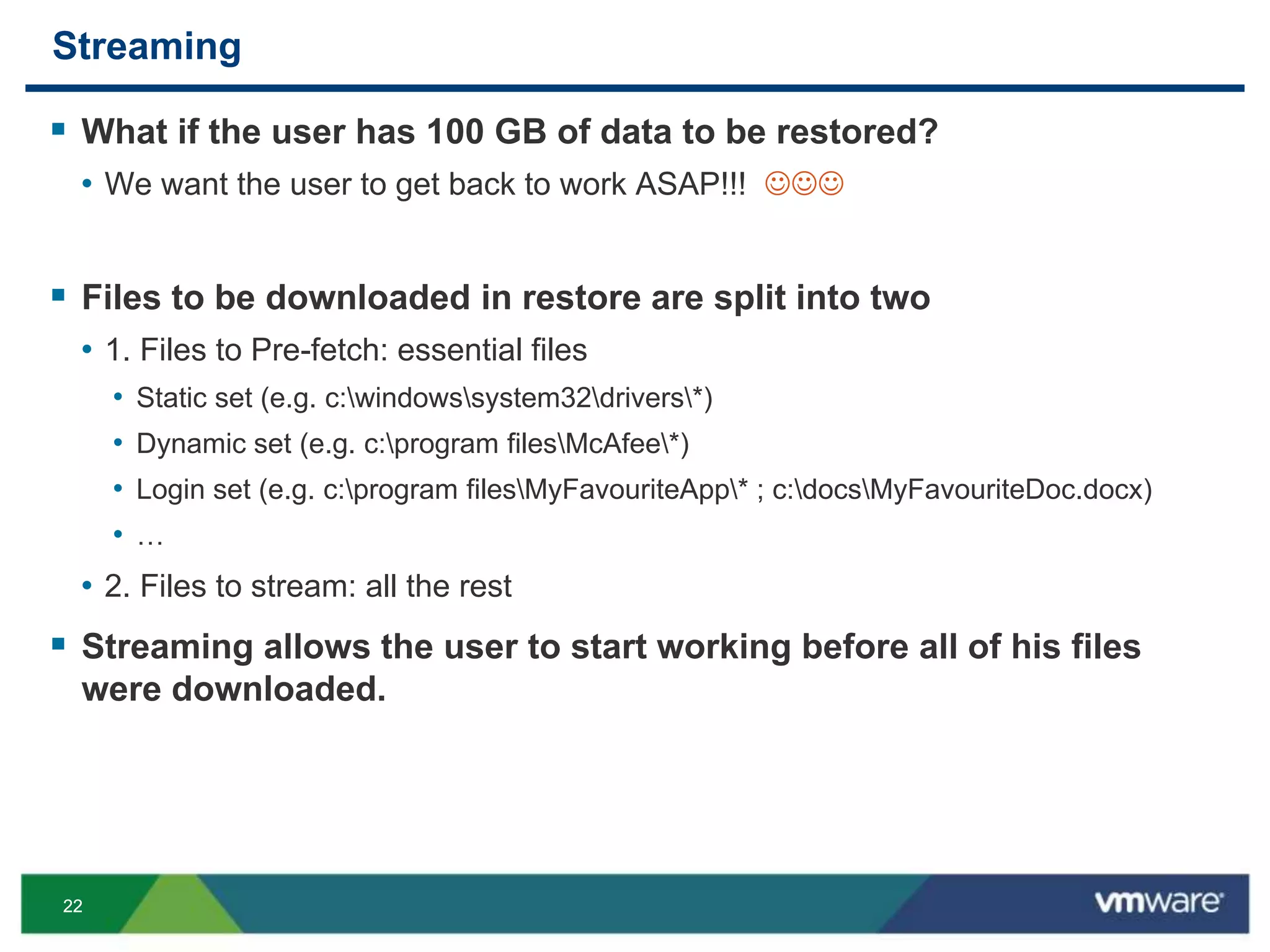 2222
Streaming
 What if the user has 100 GB of data to be restored?
• We want the user to get back to work ASAP!!! 
 Files to be downloaded in restore are split into two
• 1. Files to Pre-fetch: essential files
• Static set (e.g. c:windowssystem32drivers*)
• Dynamic set (e.g. c:program filesMcAfee*)
• Login set (e.g. c:program filesMyFavouriteApp* ; c:docsMyFavouriteDoc.docx)
• …
• 2. Files to stream: all the rest
 Streaming allows the user to start working before all of his files
were downloaded.
 