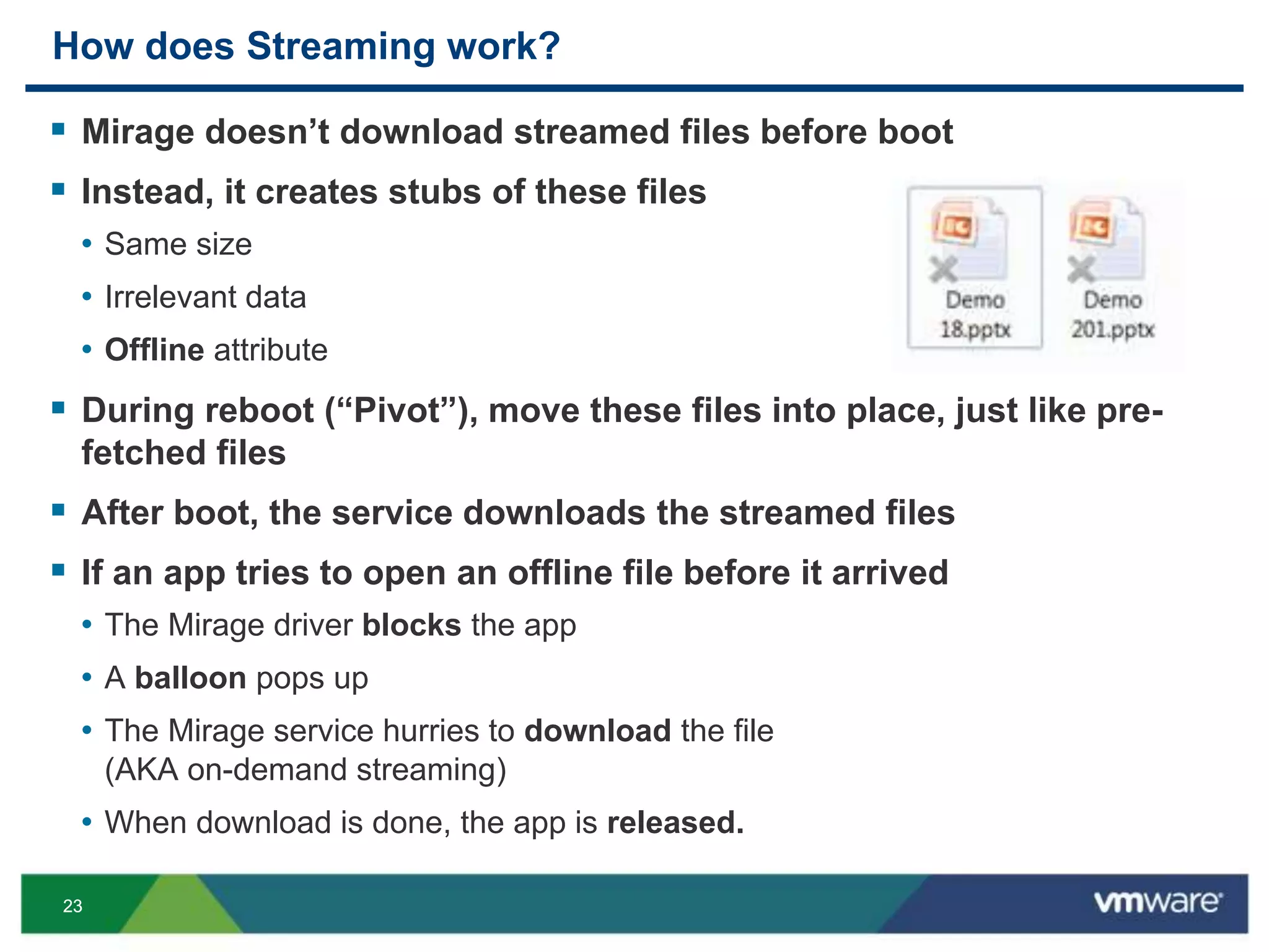 2323
How does Streaming work?
 Mirage doesn’t download streamed files before boot
 Instead, it creates stubs of these files
• Same size
• Irrelevant data
• Offline attribute
 During reboot (“Pivot”), move these files into place, just like pre-
fetched files
 After boot, the service downloads the streamed files
 If an app tries to open an offline file before it arrived
• The Mirage driver blocks the app
• A balloon pops up
• The Mirage service hurries to download the file
(AKA on-demand streaming)
• When download is done, the app is released.
 