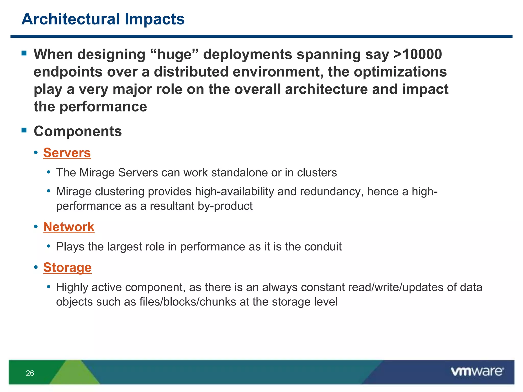 2626
Architectural Impacts
 When designing “huge” deployments spanning say >10000
endpoints over a distributed environment, the optimizations
play a very major role on the overall architecture and impact
the performance
 Components
• Servers
• The Mirage Servers can work standalone or in clusters
• Mirage clustering provides high-availability and redundancy, hence a high-
performance as a resultant by-product
• Network
• Plays the largest role in performance as it is the conduit
• Storage
• Highly active component, as there is an always constant read/write/updates of data
objects such as files/blocks/chunks at the storage level
 