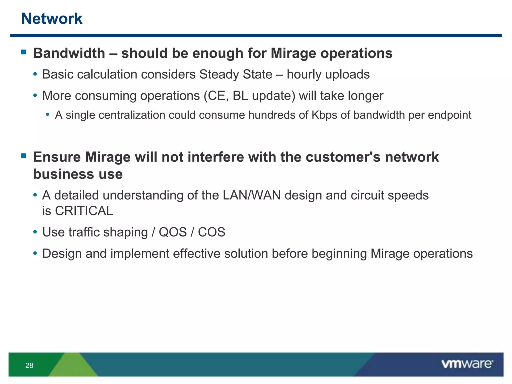 2828
Network
 Bandwidth – should be enough for Mirage operations
• Basic calculation considers Steady State – hourly uploads
• More consuming operations (CE, BL update) will take longer
• A single centralization could consume hundreds of Kbps of bandwidth per endpoint
 Ensure Mirage will not interfere with the customer's network
business use
• A detailed understanding of the LAN/WAN design and circuit speeds
is CRITICAL
• Use traffic shaping / QOS / COS
• Design and implement effective solution before beginning Mirage operations
 