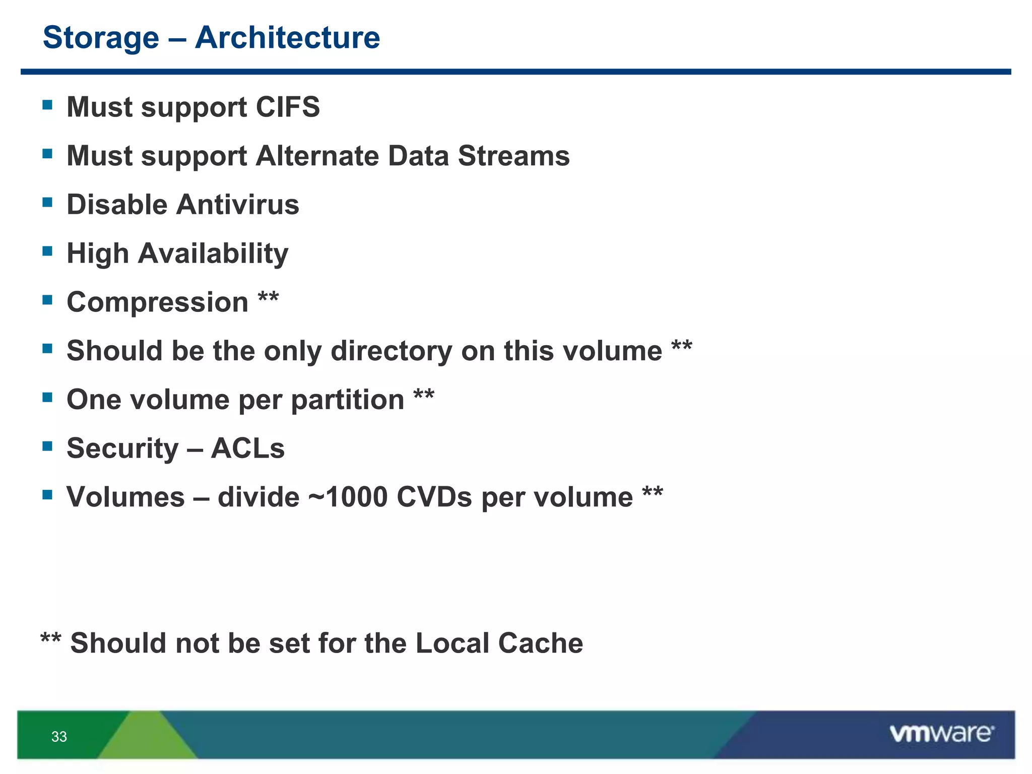 3333
Storage – Architecture
 Must support CIFS
 Must support Alternate Data Streams
 Disable Antivirus
 High Availability
 Compression **
 Should be the only directory on this volume **
 One volume per partition **
 Security – ACLs
 Volumes – divide ~1000 CVDs per volume **
** Should not be set for the Local Cache
 
