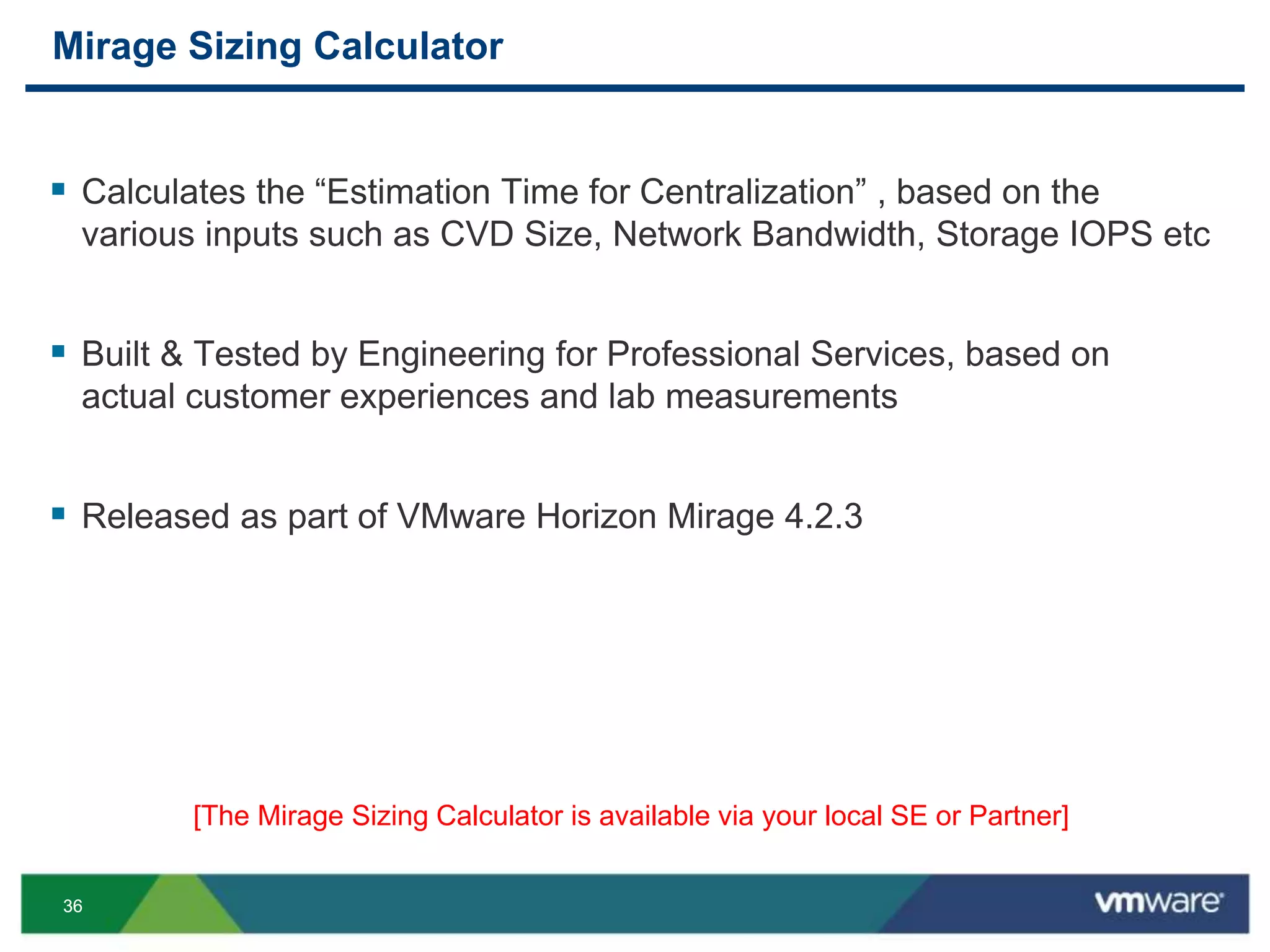 3636
Mirage Sizing Calculator
 Calculates the “Estimation Time for Centralization” , based on the
various inputs such as CVD Size, Network Bandwidth, Storage IOPS etc
 Built & Tested by Engineering for Professional Services, based on
actual customer experiences and lab measurements
 Released as part of VMware Horizon Mirage 4.2.3
[The Mirage Sizing Calculator is available via your local SE or Partner]
 