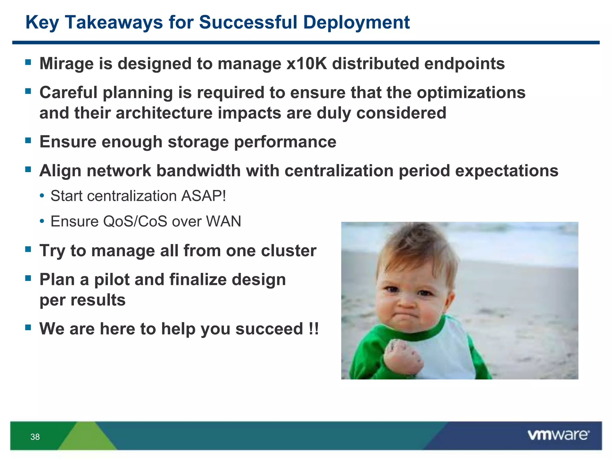 3838
Key Takeaways for Successful Deployment
 Mirage is designed to manage x10K distributed endpoints
 Careful planning is required to ensure that the optimizations
and their architecture impacts are duly considered
 Ensure enough storage performance
 Align network bandwidth with centralization period expectations
• Start centralization ASAP!
• Ensure QoS/CoS over WAN
 Try to manage all from one cluster
 Plan a pilot and finalize design
per results
 We are here to help you succeed !!
 