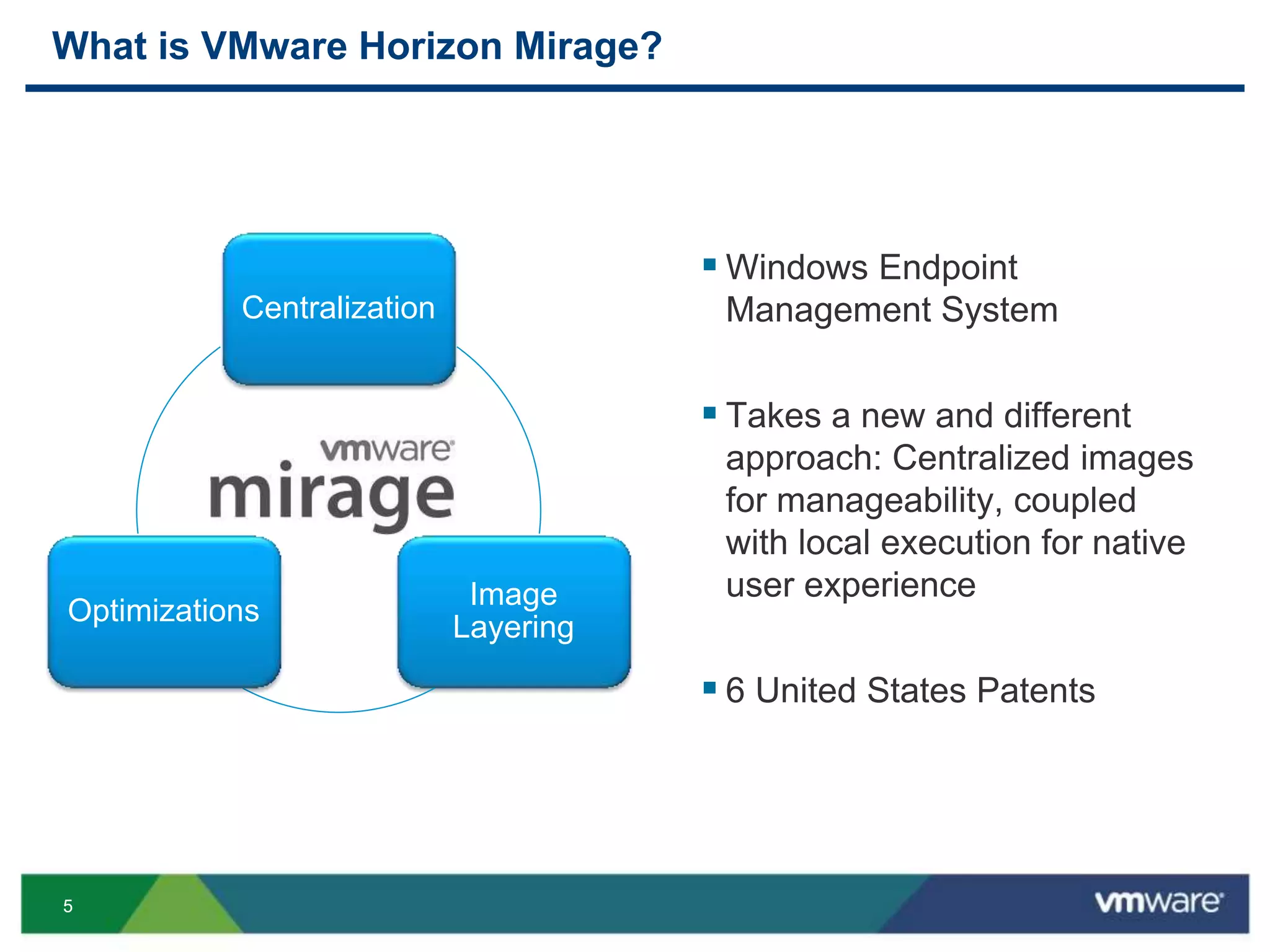 55
What is VMware Horizon Mirage?
 Windows Endpoint
Management System
 Takes a new and different
approach: Centralized images
for manageability, coupled
with local execution for native
user experience
 6 United States Patents
Centralization
Image
Layering
Optimizations
 