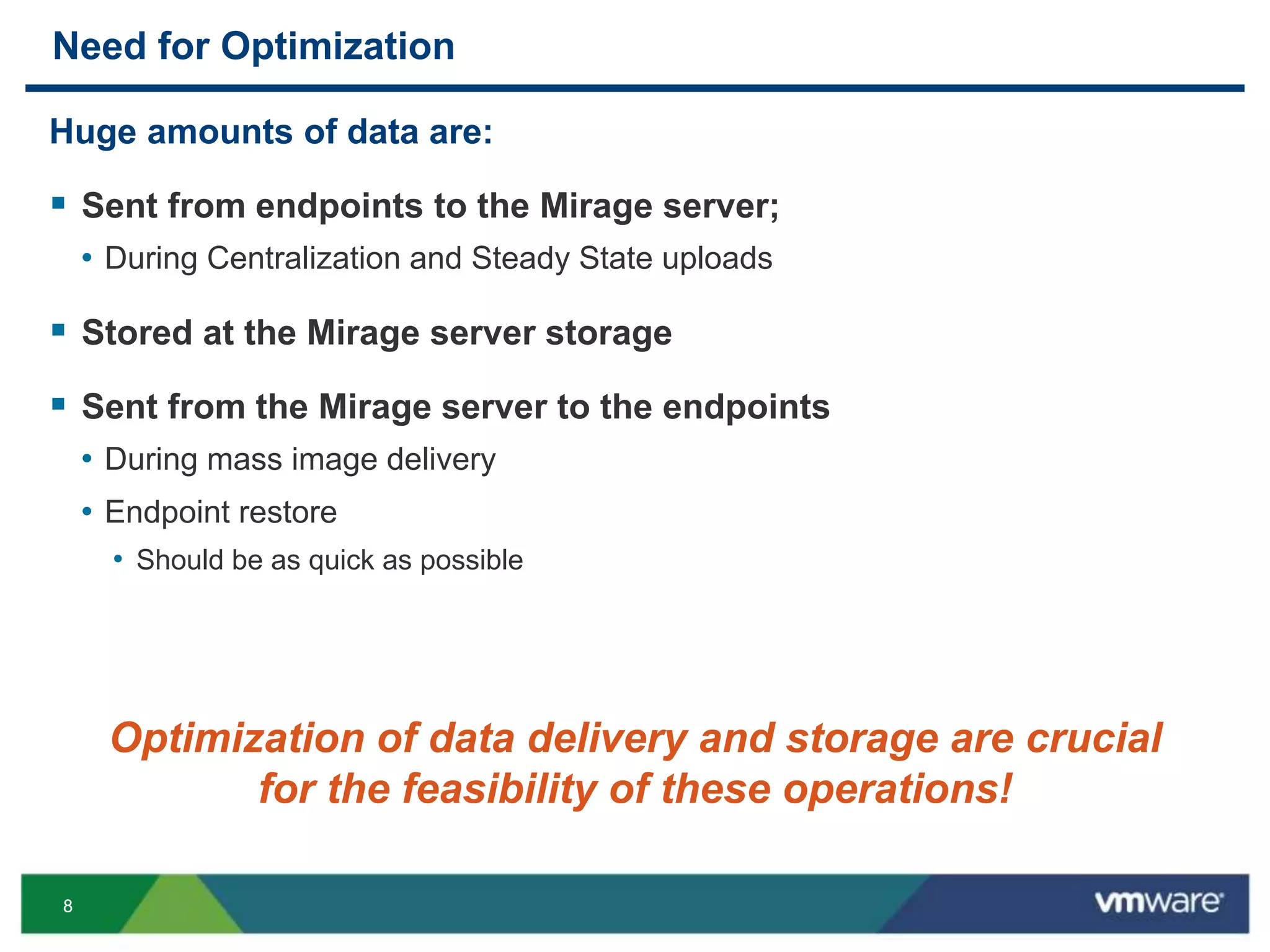 88
Need for Optimization
Huge amounts of data are:
 Sent from endpoints to the Mirage server;
• During Centralization and Steady State uploads
 Stored at the Mirage server storage
 Sent from the Mirage server to the endpoints
• During mass image delivery
• Endpoint restore
• Should be as quick as possible
Optimization of data delivery and storage are crucial
for the feasibility of these operations!
 