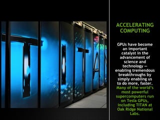 ACCELERATING
COMPUTING
GPUs have become
an important
catalyst in the
advancement of
science and
technology —
enabling tremendous
breakthroughs by
simply enabling us
to do more, faster.
Many of the world’s
most powerful
supercomputers run
on Tesla GPUs,
including TITAN at
Oak Ridge National
Labs.
 