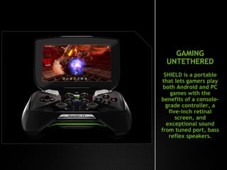 GAMING
UNTETHERED
SHIELD is a portable
that lets gamers play
both Android and PC
games with the
benefits of a console-
grade controller, a
five-inch retinal
screen, and
exceptional sound
from tuned port, bass
reflex speakers.
 