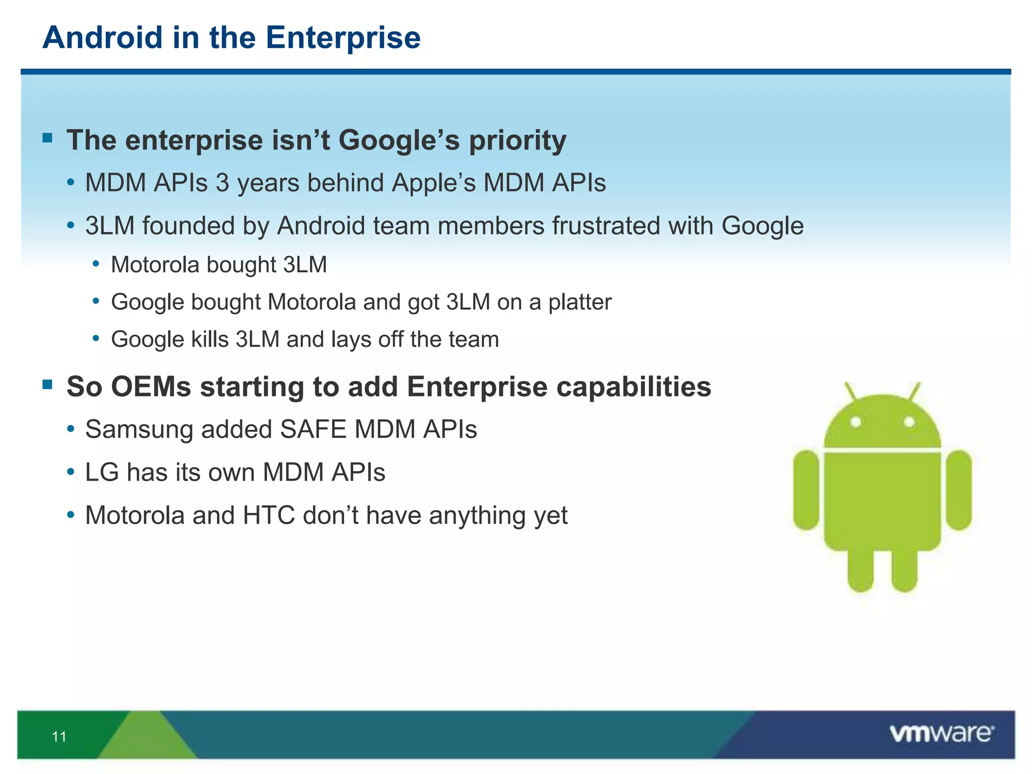 11
Android in the Enterprise
 The enterprise isn’t Google’s priority
• MDM APIs 3 years behind Apple’s MDM APIs
• 3LM founded by Android team members frustrated with Google
• Motorola bought 3LM
• Google bought Motorola and got 3LM on a platter
• Google kills 3LM and lays off the team
 So OEMs starting to add Enterprise capabilities
• Samsung added SAFE MDM APIs
• LG has its own MDM APIs
• Motorola and HTC don’t have anything yet
 