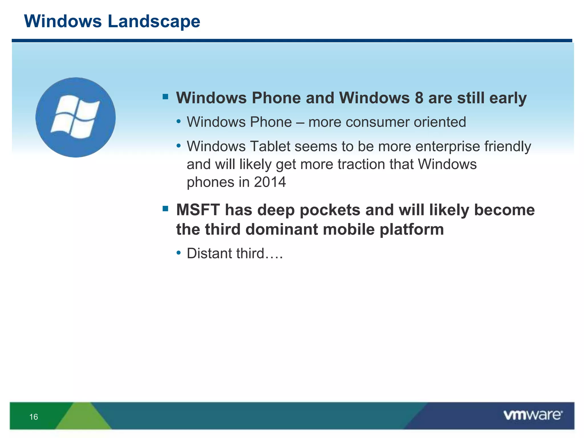 16
Windows Landscape
 Windows Phone and Windows 8 are still early
• Windows Phone – more consumer oriented
• Windows Tablet seems to be more enterprise friendly
and will likely get more traction that Windows
phones in 2014
 MSFT has deep pockets and will likely become
the third dominant mobile platform
• Distant third….
 