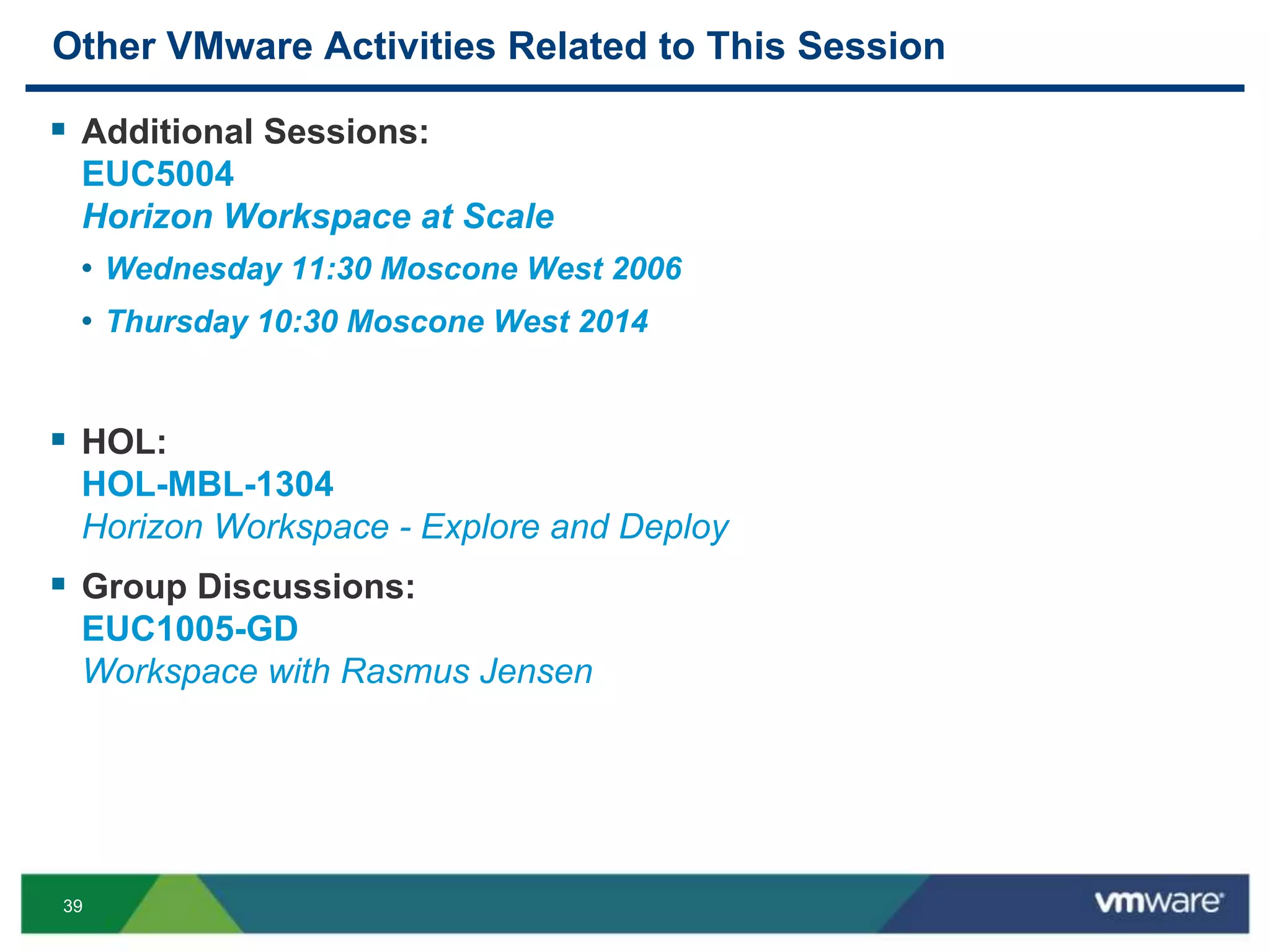 39
Other VMware Activities Related to This Session
 Additional Sessions:
EUC5004
Horizon Workspace at Scale
• Wednesday 11:30 Moscone West 2006
• Thursday 10:30 Moscone West 2014
 HOL:
HOL-MBL-1304
Horizon Workspace - Explore and Deploy
 Group Discussions:
EUC1005-GD
Workspace with Rasmus Jensen
 
