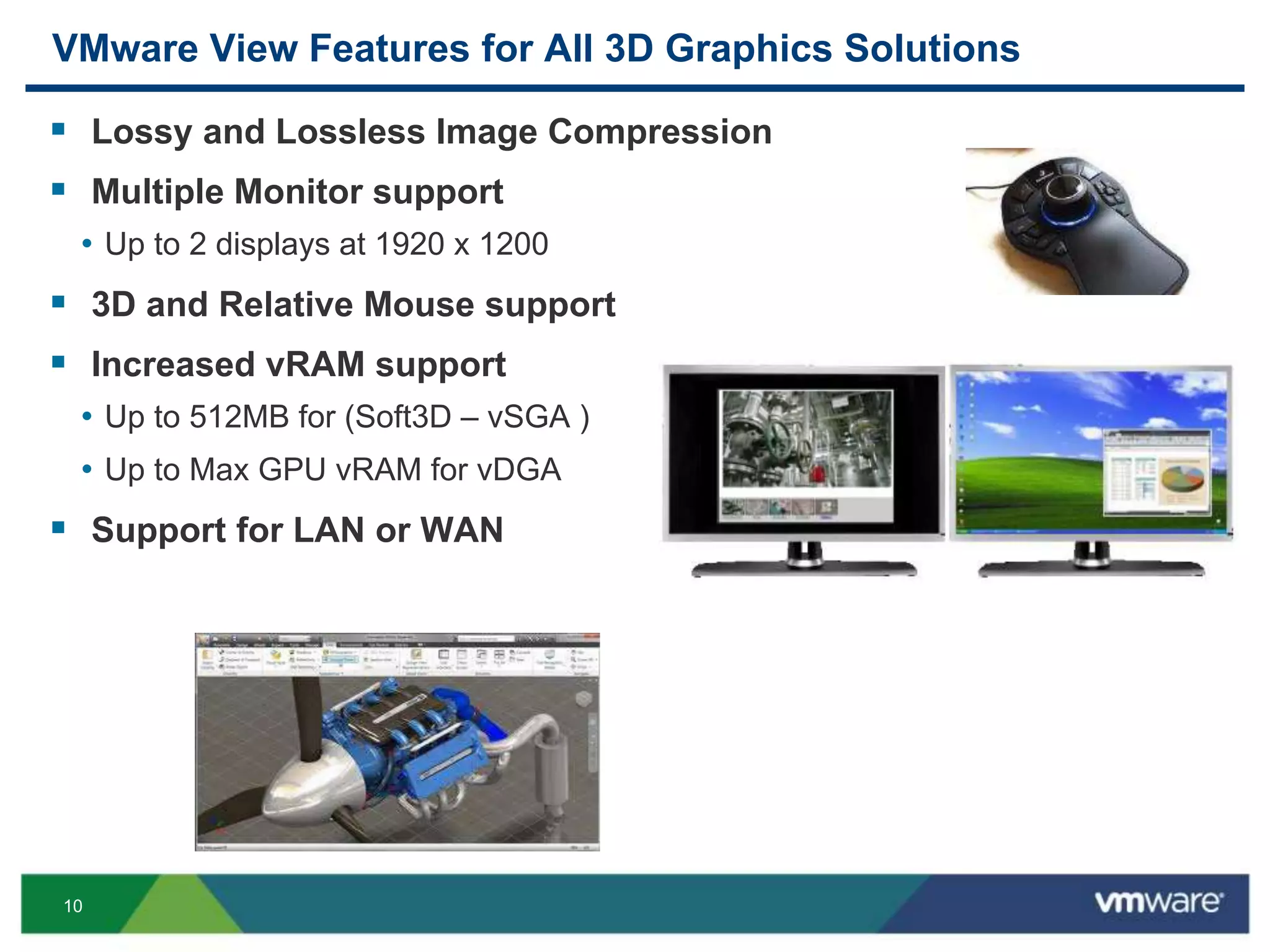 10
VMware View Features for All 3D Graphics Solutions
 Lossy and Lossless Image Compression
 Multiple Monitor support
• Up to 2 displays at 1920 x 1200
 3D and Relative Mouse support
 Increased vRAM support
• Up to 512MB for (Soft3D – vSGA )
• Up to Max GPU vRAM for vDGA
 Support for LAN or WAN
 