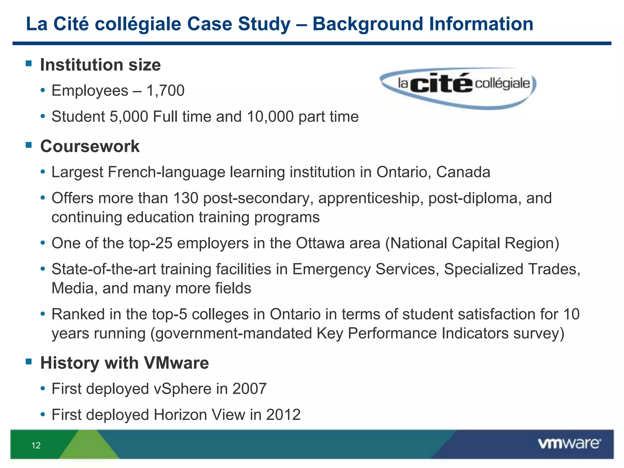12
La Cité collégiale Case Study – Background Information
 Institution size
• Employees – 1,700
• Student 5,000 Full time and 10,000 part time
 Coursework
• Largest French-language learning institution in Ontario, Canada
• Offers more than 130 post-secondary, apprenticeship, post-diploma, and
continuing education training programs
• One of the top-25 employers in the Ottawa area (National Capital Region)
• State-of-the-art training facilities in Emergency Services, Specialized Trades,
Media, and many more fields
• Ranked in the top-5 colleges in Ontario in terms of student satisfaction for 10
years running (government-mandated Key Performance Indicators survey)
 History with VMware
• First deployed vSphere in 2007
• First deployed Horizon View in 2012
 