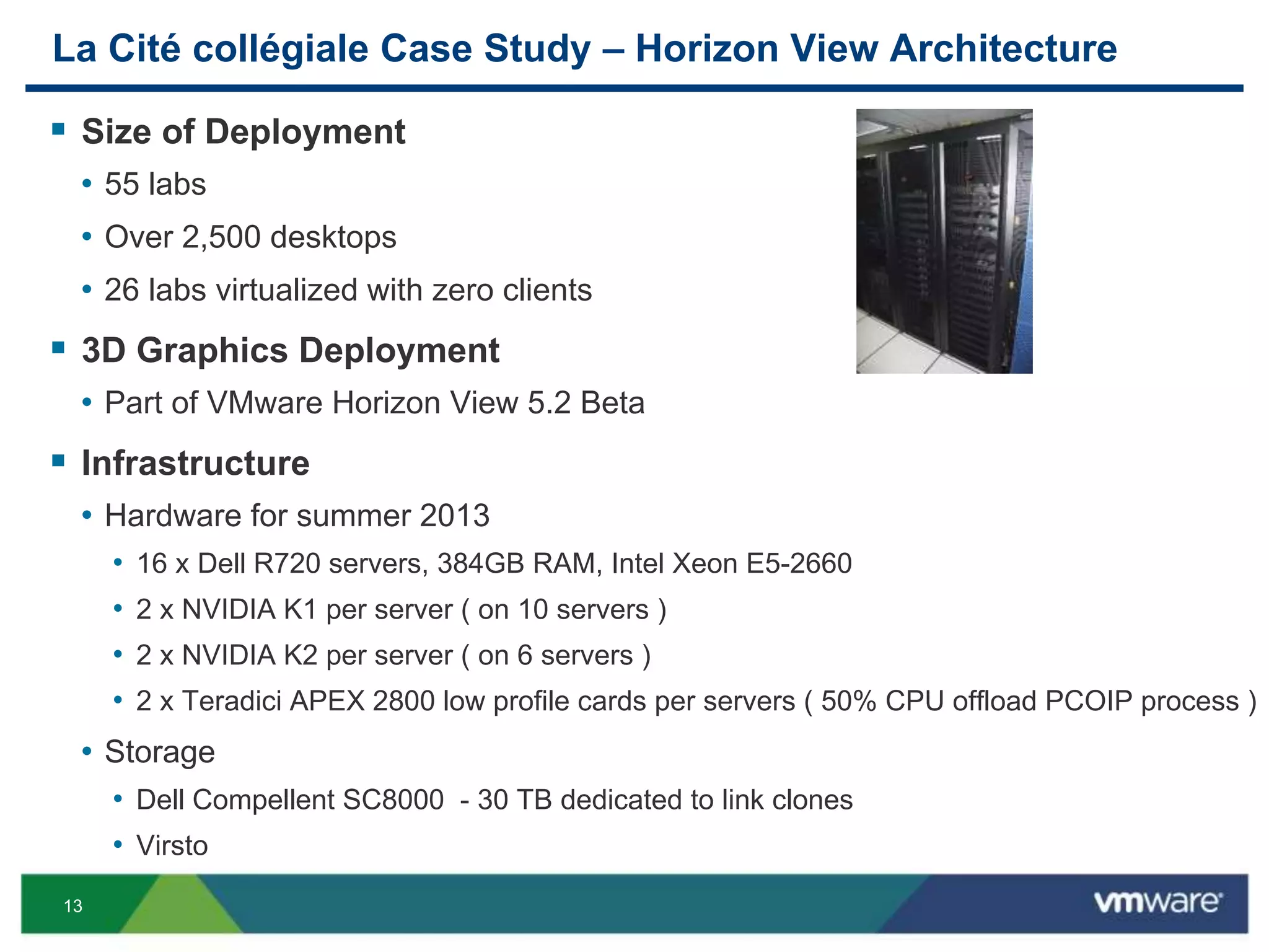13
La Cité collégiale Case Study – Horizon View Architecture
 Size of Deployment
• 55 labs
• Over 2,500 desktops
• 26 labs virtualized with zero clients
 3D Graphics Deployment
• Part of VMware Horizon View 5.2 Beta
 Infrastructure
• Hardware for summer 2013
• 16 x Dell R720 servers, 384GB RAM, Intel Xeon E5-2660
• 2 x NVIDIA K1 per server ( on 10 servers )
• 2 x NVIDIA K2 per server ( on 6 servers )
• 2 x Teradici APEX 2800 low profile cards per servers ( 50% CPU offload PCOIP process )
• Storage
• Dell Compellent SC8000 - 30 TB dedicated to link clones
• Virsto
 