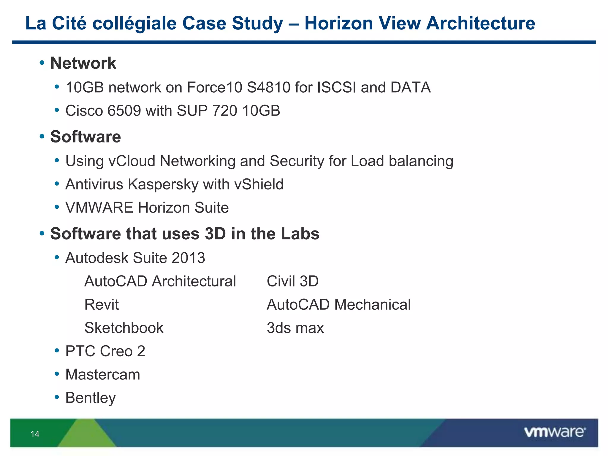 14
La Cité collégiale Case Study – Horizon View Architecture
• Network
• 10GB network on Force10 S4810 for ISCSI and DATA
• Cisco 6509 with SUP 720 10GB
• Software
• Using vCloud Networking and Security for Load balancing
• Antivirus Kaspersky with vShield
• VMWARE Horizon Suite
• Software that uses 3D in the Labs
• Autodesk Suite 2013
AutoCAD Architectural Civil 3D
Revit AutoCAD Mechanical
Sketchbook 3ds max
• PTC Creo 2
• Mastercam
• Bentley
 