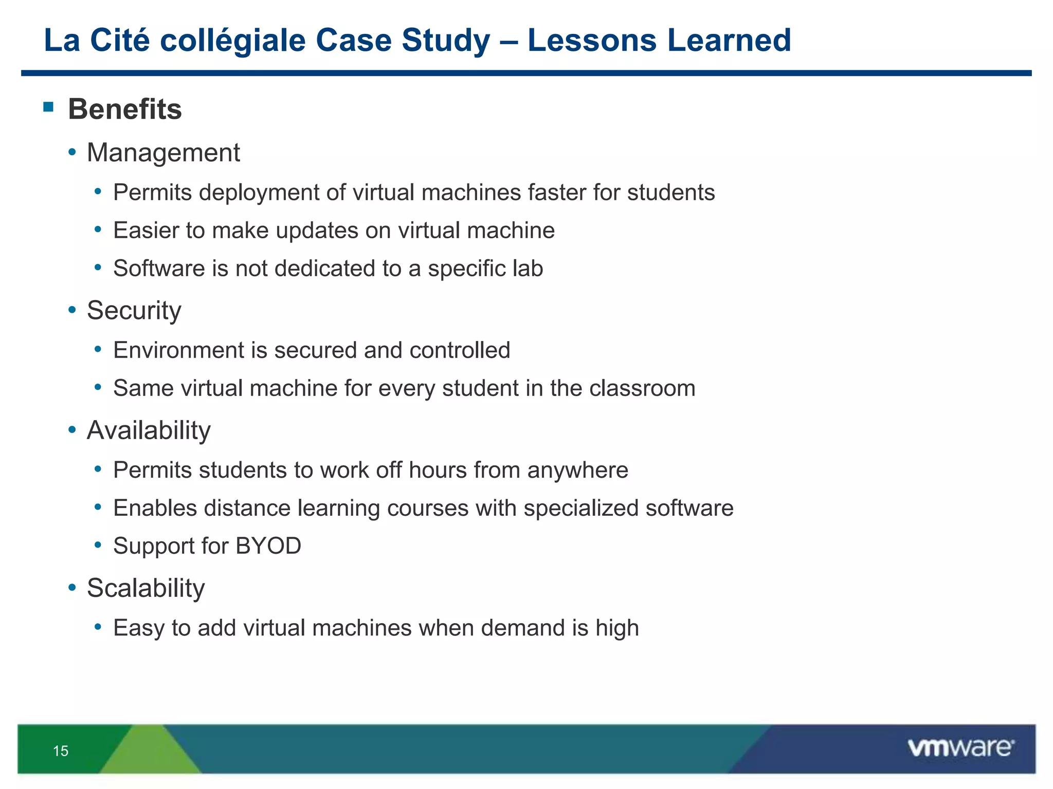 15
La Cité collégiale Case Study – Lessons Learned
 Benefits
• Management
• Permits deployment of virtual machines faster for students
• Easier to make updates on virtual machine
• Software is not dedicated to a specific lab
• Security
• Environment is secured and controlled
• Same virtual machine for every student in the classroom
• Availability
• Permits students to work off hours from anywhere
• Enables distance learning courses with specialized software
• Support for BYOD
• Scalability
• Easy to add virtual machines when demand is high
 