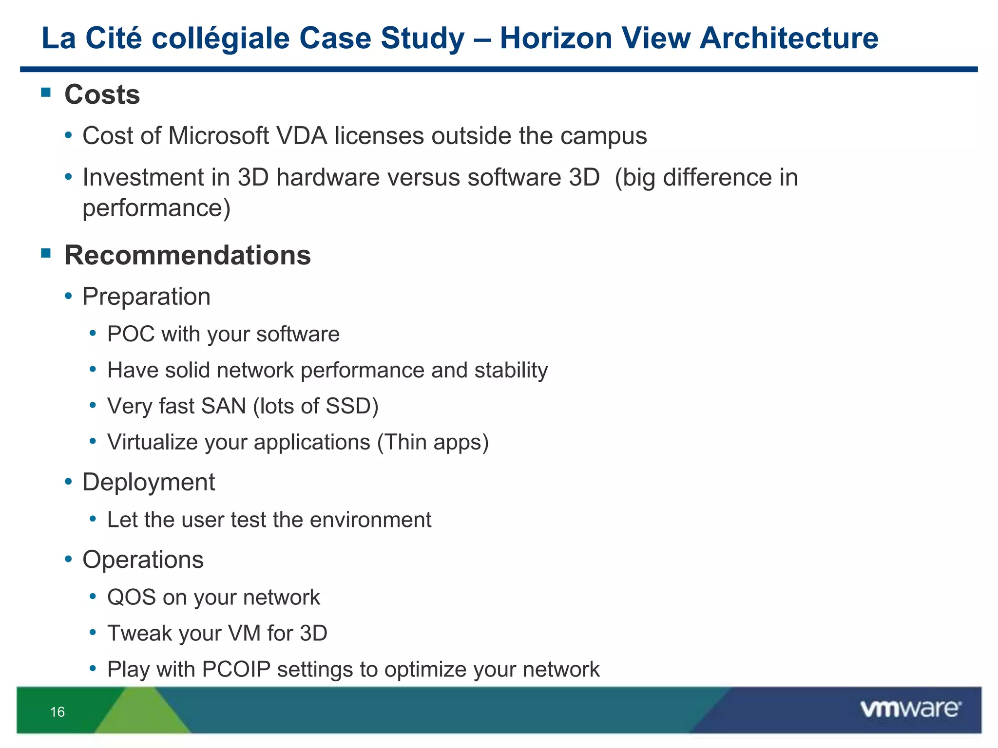 16
La Cité collégiale Case Study – Horizon View Architecture
 Costs
• Cost of Microsoft VDA licenses outside the campus
• Investment in 3D hardware versus software 3D (big difference in
performance)
 Recommendations
• Preparation
• POC with your software
• Have solid network performance and stability
• Very fast SAN (lots of SSD)
• Virtualize your applications (Thin apps)
• Deployment
• Let the user test the environment
• Operations
• QOS on your network
• Tweak your VM for 3D
• Play with PCOIP settings to optimize your network
 