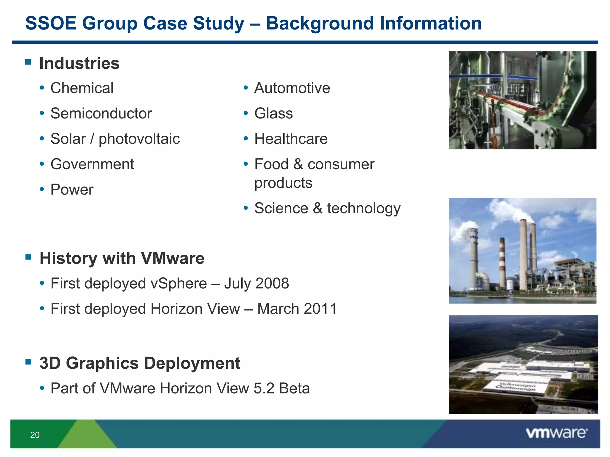 20
SSOE Group Case Study – Background Information
 Industries
 History with VMware
• First deployed vSphere – July 2008
• First deployed Horizon View – March 2011
 3D Graphics Deployment
• Part of VMware Horizon View 5.2 Beta
• Chemical
• Semiconductor
• Solar / photovoltaic
• Government
• Power
• Automotive
• Glass
• Healthcare
• Food & consumer
products
• Science & technology
 