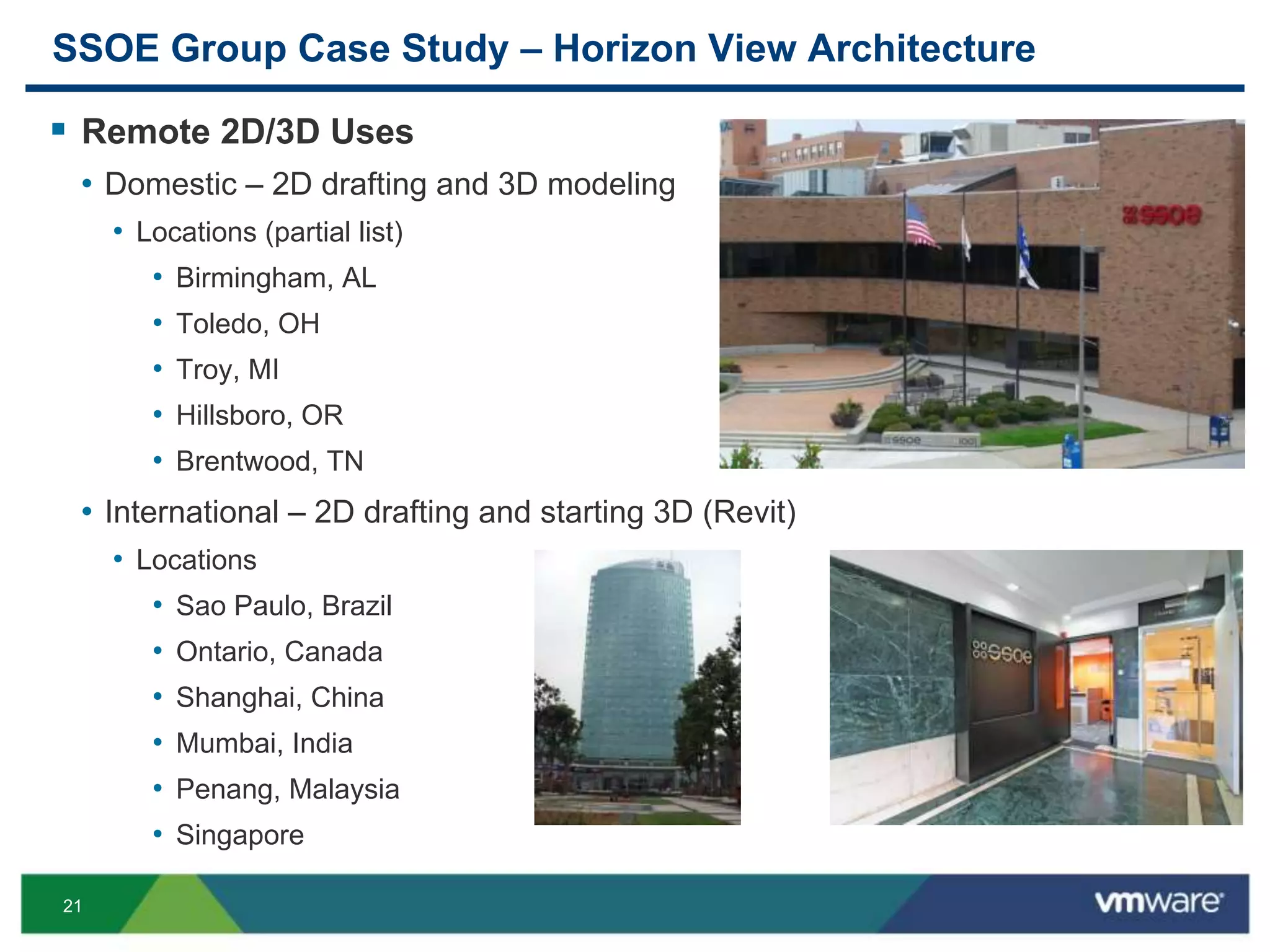 21
SSOE Group Case Study – Horizon View Architecture
 Remote 2D/3D Uses
• Domestic – 2D drafting and 3D modeling
• Locations (partial list)
• Birmingham, AL
• Toledo, OH
• Troy, MI
• Hillsboro, OR
• Brentwood, TN
• International – 2D drafting and starting 3D (Revit)
• Locations
• Sao Paulo, Brazil
• Ontario, Canada
• Shanghai, China
• Mumbai, India
• Penang, Malaysia
• Singapore
 