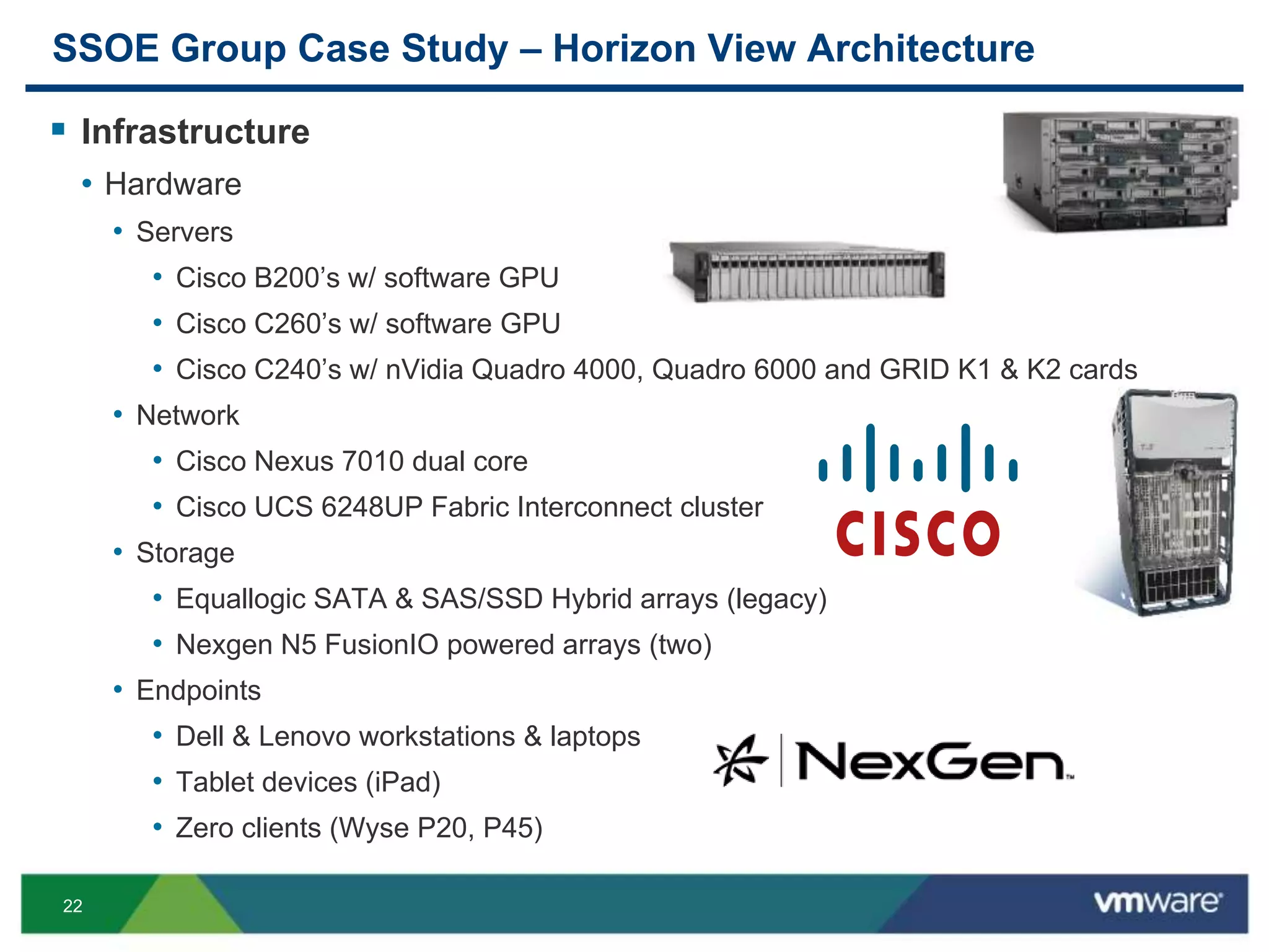 22
SSOE Group Case Study – Horizon View Architecture
 Infrastructure
• Hardware
• Servers
• Cisco B200’s w/ software GPU
• Cisco C260’s w/ software GPU
• Cisco C240’s w/ nVidia Quadro 4000, Quadro 6000 and GRID K1 & K2 cards
• Network
• Cisco Nexus 7010 dual core
• Cisco UCS 6248UP Fabric Interconnect cluster
• Storage
• Equallogic SATA & SAS/SSD Hybrid arrays (legacy)
• Nexgen N5 FusionIO powered arrays (two)
• Endpoints
• Dell & Lenovo workstations & laptops
• Tablet devices (iPad)
• Zero clients (Wyse P20, P45)
 