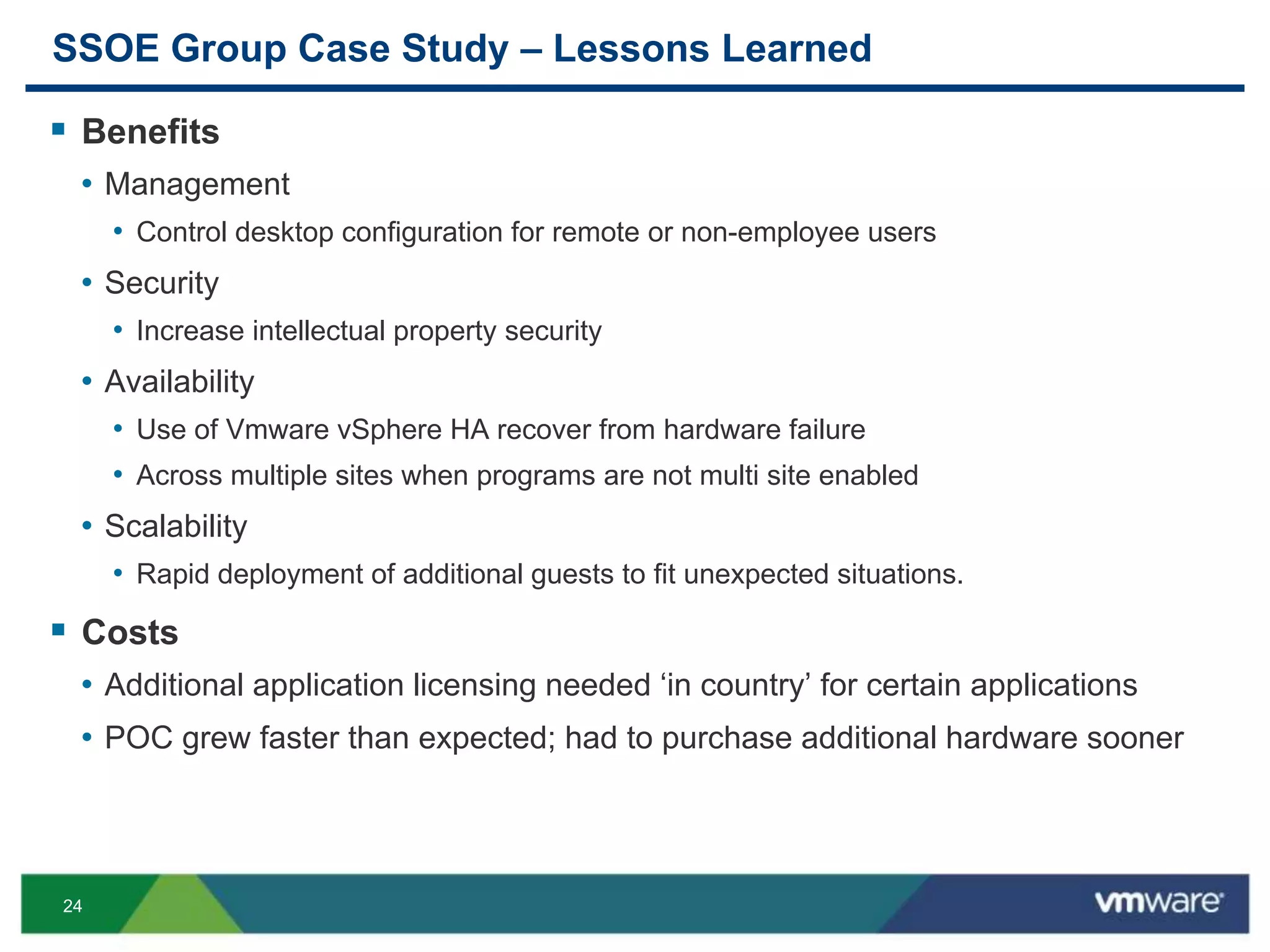 24
SSOE Group Case Study – Lessons Learned
 Benefits
• Management
• Control desktop configuration for remote or non-employee users
• Security
• Increase intellectual property security
• Availability
• Use of Vmware vSphere HA recover from hardware failure
• Across multiple sites when programs are not multi site enabled
• Scalability
• Rapid deployment of additional guests to fit unexpected situations.
 Costs
• Additional application licensing needed ‘in country’ for certain applications
• POC grew faster than expected; had to purchase additional hardware sooner
 