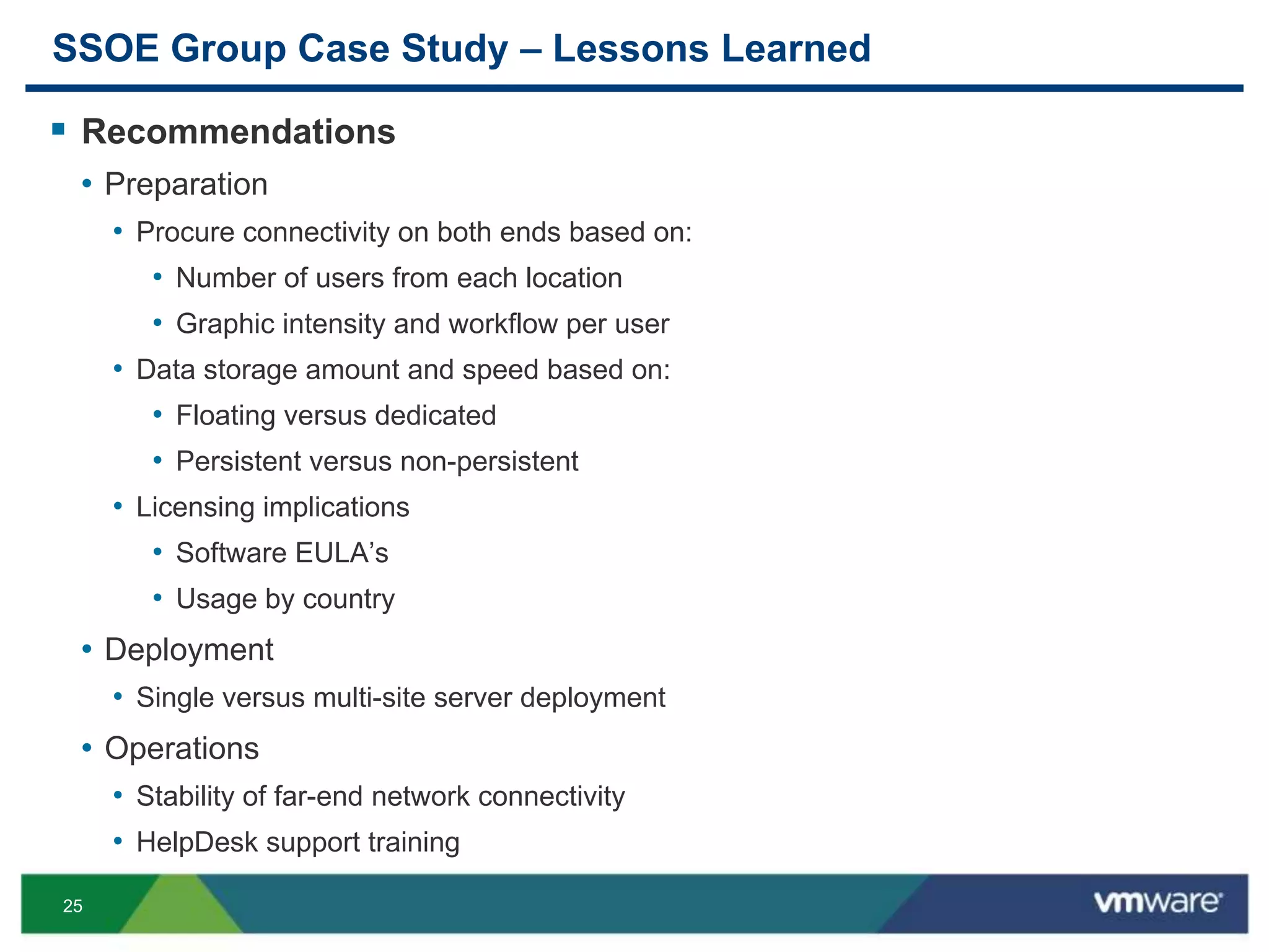 25
SSOE Group Case Study – Lessons Learned
 Recommendations
• Preparation
• Procure connectivity on both ends based on:
• Number of users from each location
• Graphic intensity and workflow per user
• Data storage amount and speed based on:
• Floating versus dedicated
• Persistent versus non-persistent
• Licensing implications
• Software EULA’s
• Usage by country
• Deployment
• Single versus multi-site server deployment
• Operations
• Stability of far-end network connectivity
• HelpDesk support training
 