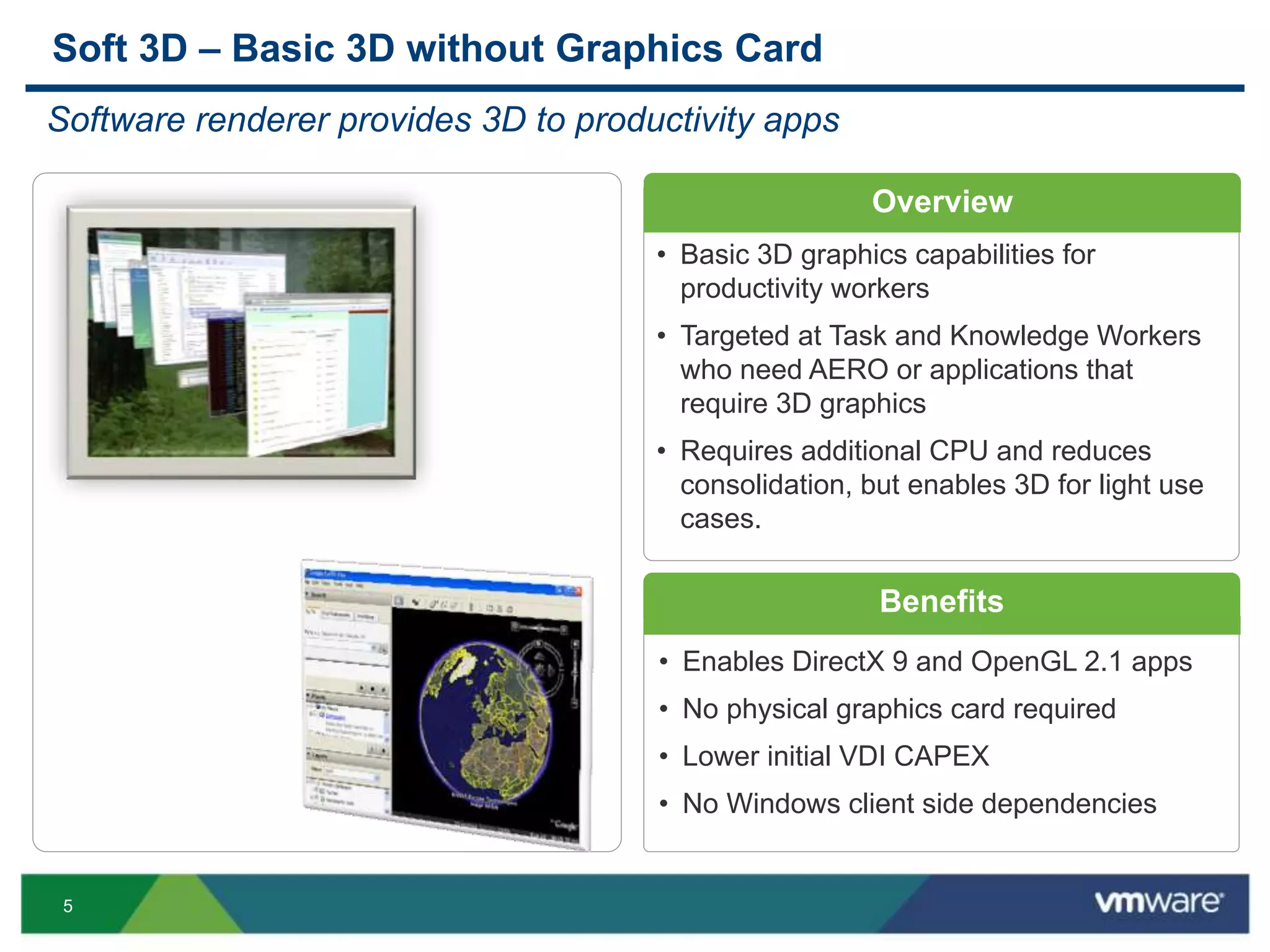 5
Overview
Benefits
• Enables DirectX 9 and OpenGL 2.1 apps
• No physical graphics card required
• Lower initial VDI CAPEX
• No Windows client side dependencies
Soft 3D – Basic 3D without Graphics Card
Software renderer provides 3D to productivity apps
• Basic 3D graphics capabilities for
productivity workers
• Targeted at Task and Knowledge Workers
who need AERO or applications that
require 3D graphics
• Requires additional CPU and reduces
consolidation, but enables 3D for light use
cases.
 