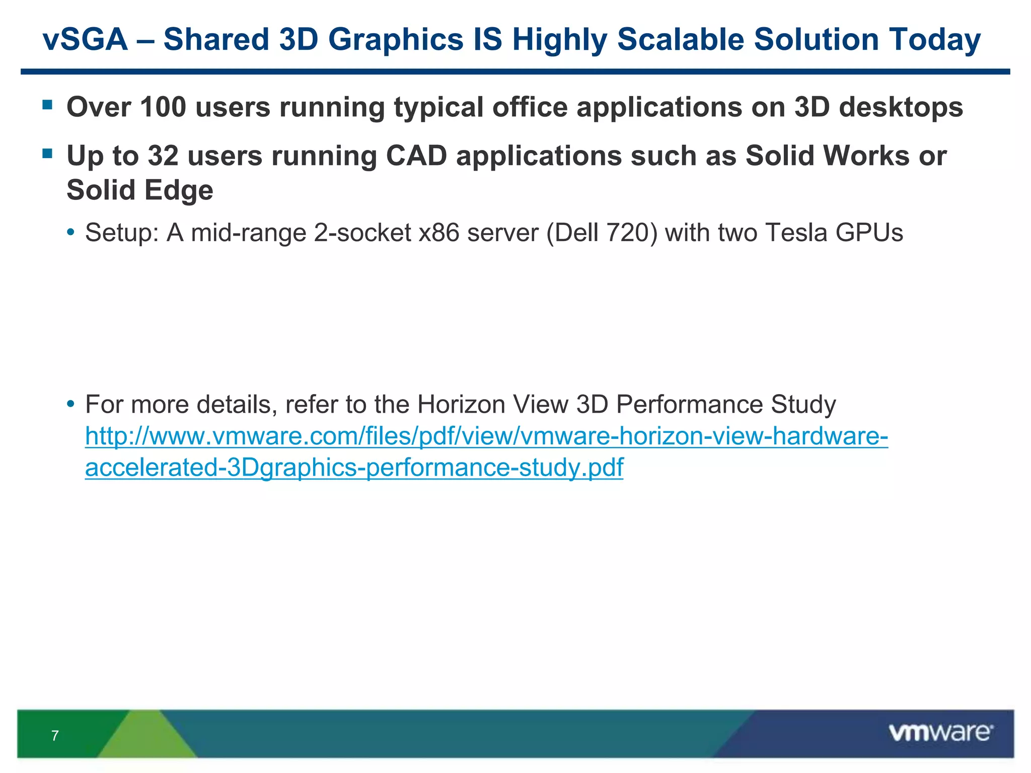 7
vSGA – Shared 3D Graphics IS Highly Scalable Solution Today
 Over 100 users running typical office applications on 3D desktops
 Up to 32 users running CAD applications such as Solid Works or
Solid Edge
• Setup: A mid-range 2-socket x86 server (Dell 720) with two Tesla GPUs
• For more details, refer to the Horizon View 3D Performance Study
http://www.vmware.com/files/pdf/view/vmware-horizon-view-hardware-
accelerated-3Dgraphics-performance-study.pdf
 