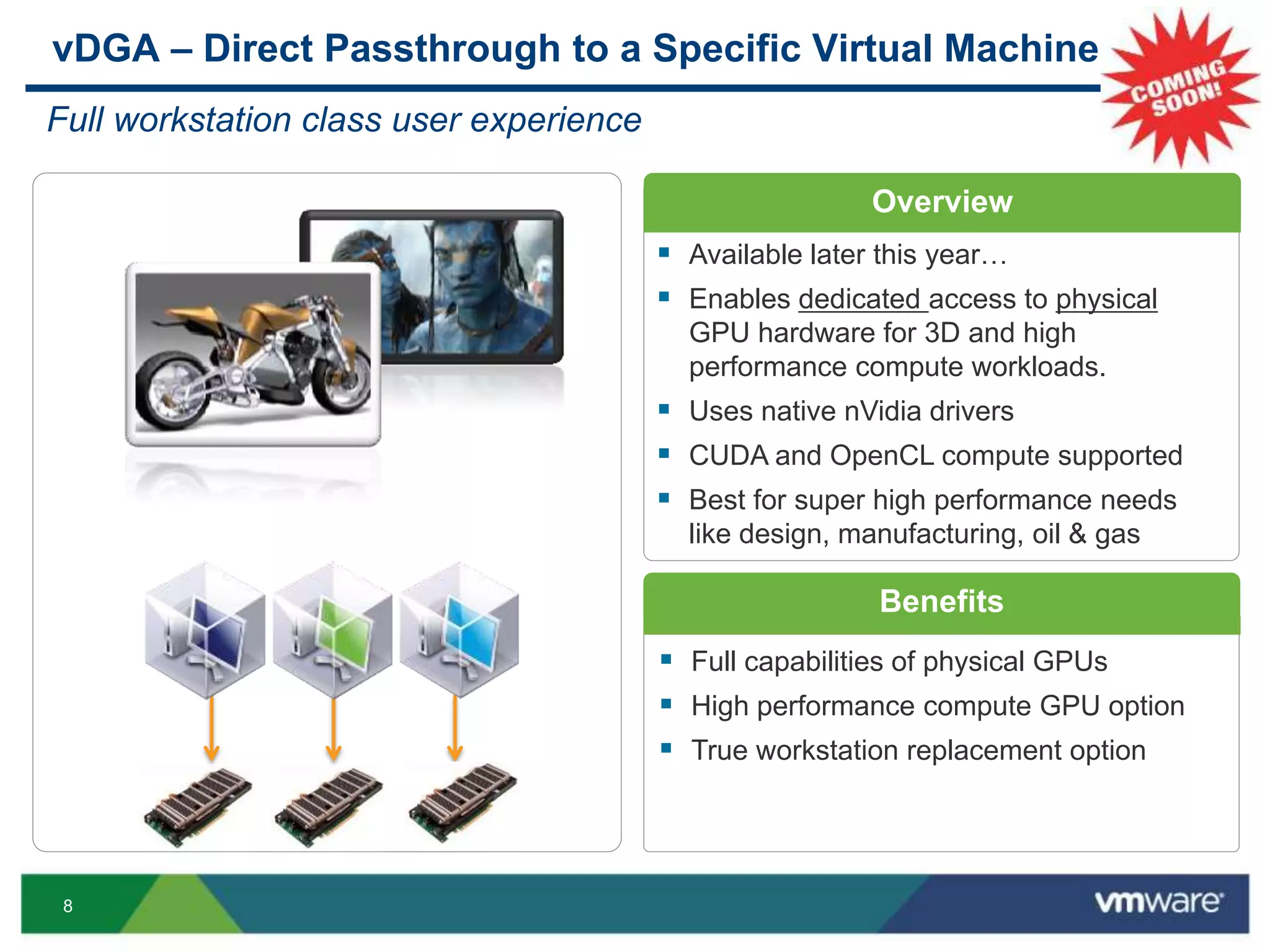 8
Overview
Benefits
 Full capabilities of physical GPUs
 High performance compute GPU option
 True workstation replacement option
vDGA – Direct Passthrough to a Specific Virtual Machine
Full workstation class user experience
 Available later this year…
 Enables dedicated access to physical
GPU hardware for 3D and high
performance compute workloads.
 Uses native nVidia drivers
 CUDA and OpenCL compute supported
 Best for super high performance needs
like design, manufacturing, oil & gas
 