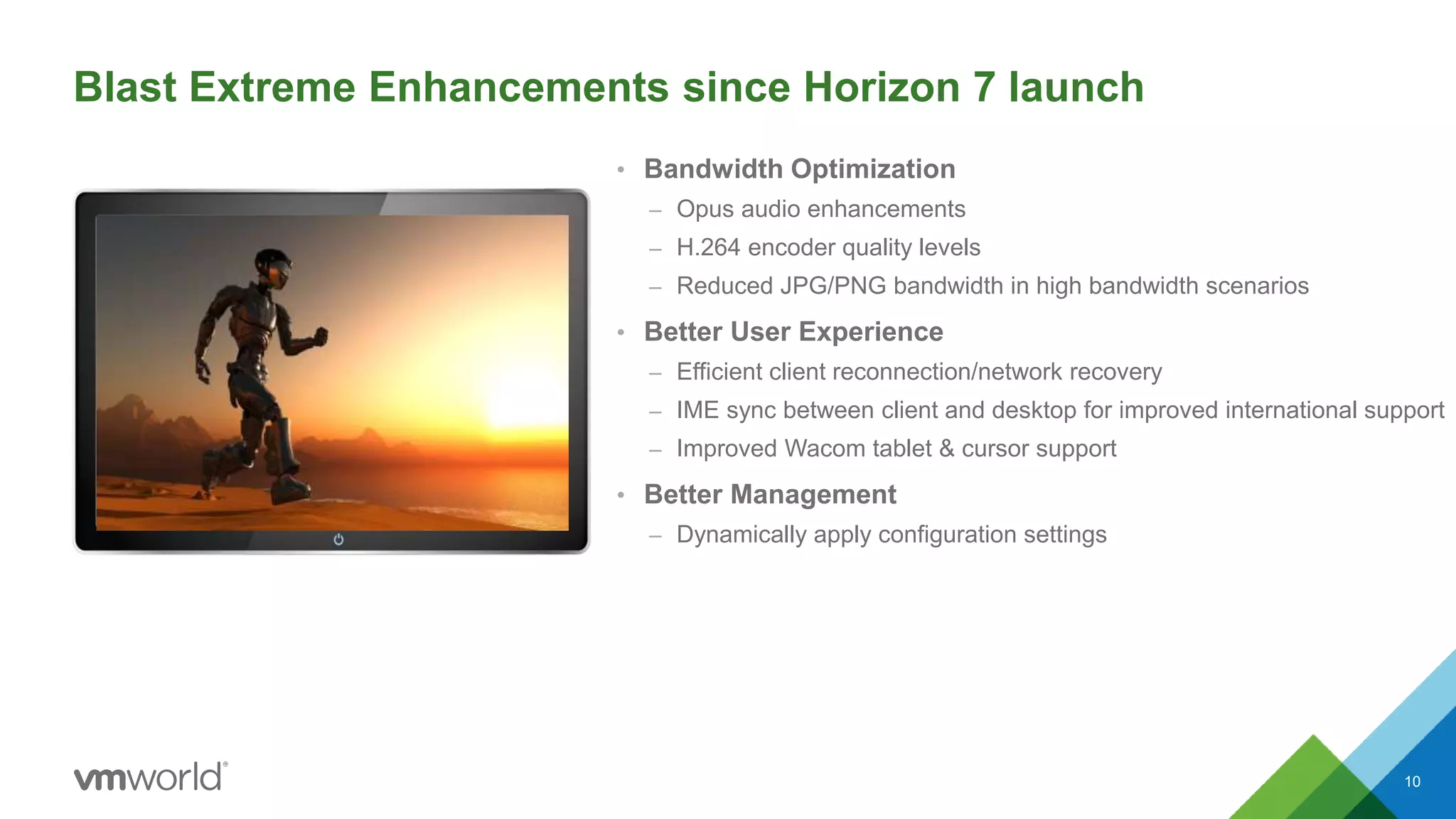 • Bandwidth Optimization
– Opus audio enhancements
– H.264 encoder quality levels
– Reduced JPG/PNG bandwidth in high bandwidth scenarios
• Better User Experience
– Efficient client reconnection/network recovery
– IME sync between client and desktop for improved international support
– Improved Wacom tablet & cursor support
• Better Management
– Dynamically apply configuration settings
10
Blast Extreme Enhancements since Horizon 7 launch
 