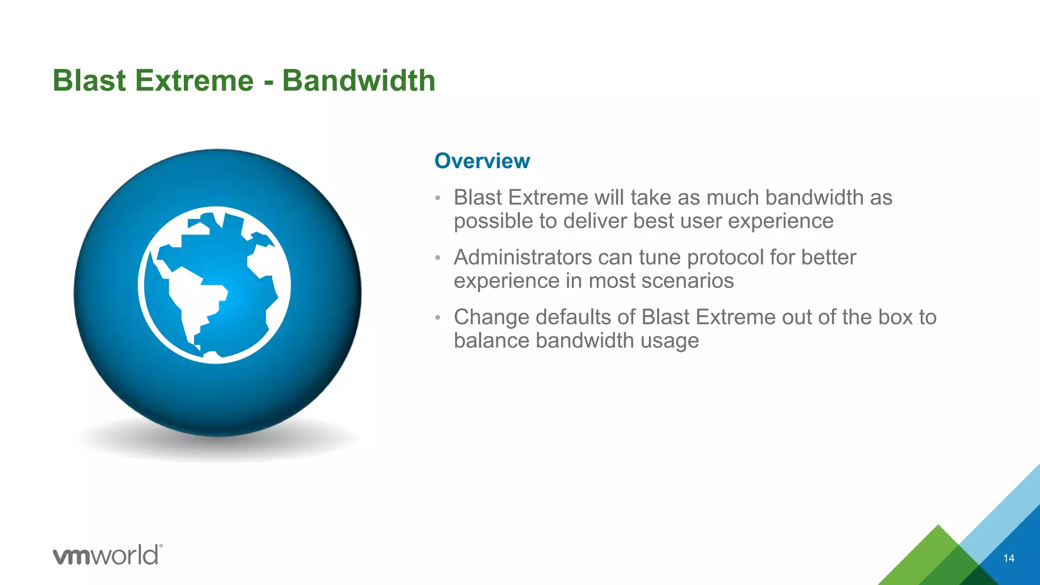 Blast Extreme - Bandwidth
Overview
• Blast Extreme will take as much bandwidth as
possible to deliver best user experience
• Administrators can tune protocol for better
experience in most scenarios
• Change defaults of Blast Extreme out of the box to
balance bandwidth usage
14
 