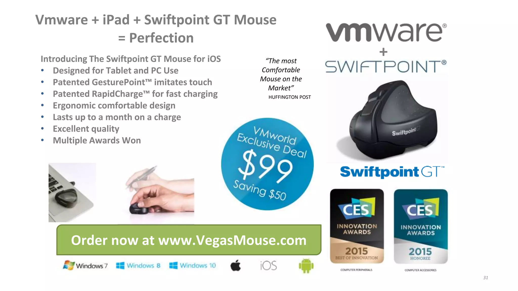 Vmware + iPad + Swiftpoint GT Mouse
= Perfection
Introducing The Swiftpoint GT Mouse for iOS
• Designed for Tablet and PC Use
• Patented GesturePoint™ imitates touch
• Patented RapidCharge™ for fast charging
• Ergonomic comfortable design
• Lasts up to a month on a charge
• Excellent quality
• Multiple Awards Won
Order now at www.VegasMouse.com
+“The most
Comfortable
Mouse on the
Market”
HUFFINGTON POST
31
 