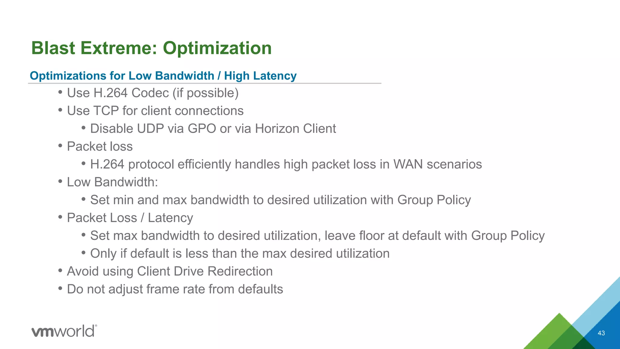 Blast Extreme: Optimization
43
Optimizations for Low Bandwidth / High Latency
• Use H.264 Codec (if possible)
• Use TCP for client connections
• Disable UDP via GPO or via Horizon Client
• Packet loss
• H.264 protocol efficiently handles high packet loss in WAN scenarios
• Low Bandwidth:
• Set min and max bandwidth to desired utilization with Group Policy
• Packet Loss / Latency
• Set max bandwidth to desired utilization, leave floor at default with Group Policy
• Only if default is less than the max desired utilization
• Avoid using Client Drive Redirection
• Do not adjust frame rate from defaults
 