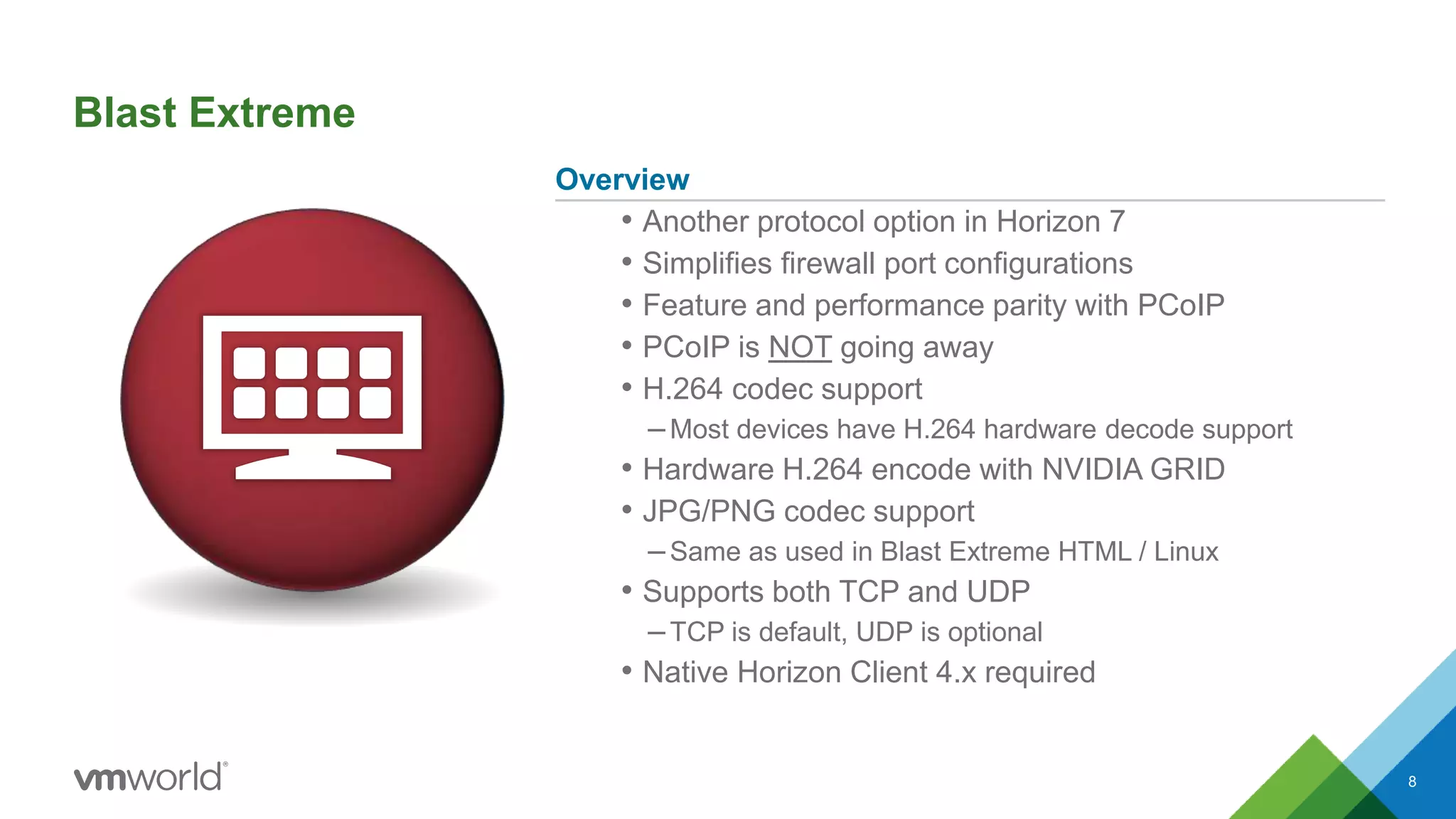 Blast Extreme
Overview
• Another protocol option in Horizon 7
• Simplifies firewall port configurations
• Feature and performance parity with PCoIP
• PCoIP is NOT going away
• H.264 codec support
–Most devices have H.264 hardware decode support
• Hardware H.264 encode with NVIDIA GRID
• JPG/PNG codec support
–Same as used in Blast Extreme HTML / Linux
• Supports both TCP and UDP
–TCP is default, UDP is optional
• Native Horizon Client 4.x required
8
 