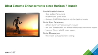 • Bandwidth Optimization
– Opus audio enhancements
– H.264 encoder quality levels
– Reduced JPG/PNG bandwidth in high bandwidth scenarios
• Better User Experience
– Efficient client reconnection/network recovery
– IME sync between client and desktop for improved international support
– Improved Wacom tablet & cursor support
• Better Management
– Dynamically apply configuration settings
10
Blast Extreme Enhancements since Horizon 7 launch
 