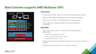 Blast Extreme supports AMD Multiuser GPU
Overview
• Enable Multiuser GPU solution for View using AMD graphics hardware
• Based on AMD SR-IOV (Single root I/O Virtualization) technology
• AMD S7150, S7150x2 and S7100X graphics cards supported.
• Native AMD driver support for OpenGL, DirectX and OpenCL
acceleration
Benefits
• Split single GPU among 2-15 users for efficient 3D application
performance
– Workstation Performance (2-6 users)
– Power User (CAD/CAE/CAM) (6-10 users)
– Knowledge worker (upto 15 users)
• Delivers consistent and predictable performance to end users compared
to vSGA
• Dedicated share of local memory for increased security
22
 
