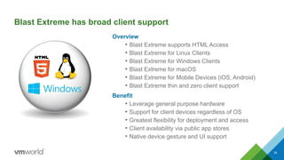 Blast Extreme has broad client support
Overview
• Blast Extreme supports HTML Access
• Blast Extreme for Linux Clients
• Blast Extreme for Windows Clients
• Blast Extreme for macOS
• Blast Extreme for Mobile Devices (iOS, Android)
• Blast Extreme thin and zero client support
Benefit
• Leverage general purpose hardware
• Support for client devices regardless of OS
• Greatest flexibility for deployment and access
• Client availability via public app stores
• Native device gesture and UI support
24
 
