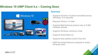 25
Windows 10 UWP Client 4.x – Coming Soon
Overview
• Supports Windows 10 phone and tablet devices
(Windows 10 is required)
• Requires Horizon 7 or later
• Supports Blast Extreme protocol only w/ H.264
hardware decode
• Supports Windows continuum mode
• Supports Audio/Video out
• Supports basic gesture (zoom in/out etc)
• UWP has limited features compared to classic
Windows client.
 