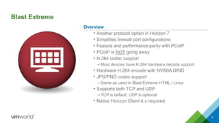 Blast Extreme
Overview
• Another protocol option in Horizon 7
• Simplifies firewall port configurations
• Feature and performance parity with PCoIP
• PCoIP is NOT going away
• H.264 codec support
–Most devices have H.264 hardware decode support
• Hardware H.264 encode with NVIDIA GRID
• JPG/PNG codec support
–Same as used in Blast Extreme HTML / Linux
• Supports both TCP and UDP
–TCP is default, UDP is optional
• Native Horizon Client 4.x required
8
 