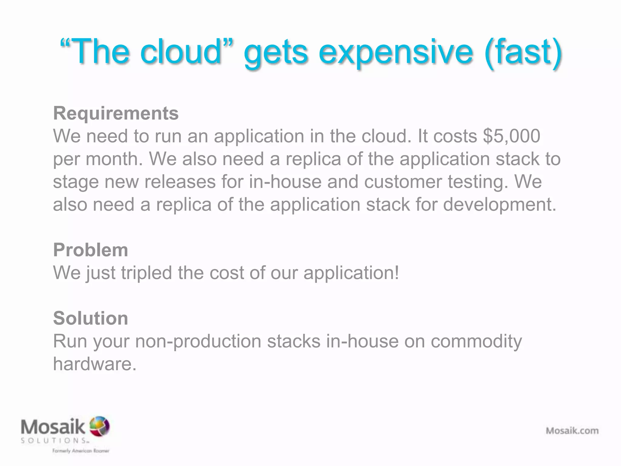 “The cloud” gets expensive (fast)
Requirements
We need to run an application in the cloud. It costs $5,000
per month. We also need a replica of the application stack to
stage new releases for in-house and customer testing. We
also need a replica of the application stack for development.

Problem
We just tripled the cost of our application!

Solution
Run your non-production stacks in-house on commodity
hardware.
 